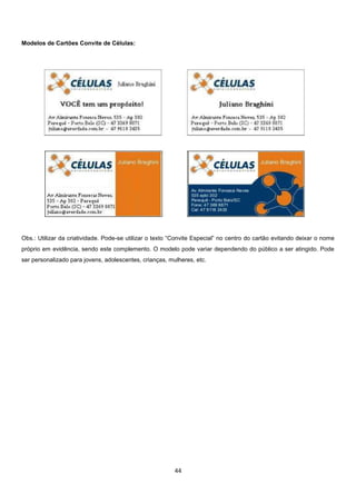 Modelos de Cartões Convite de Células:

Obs.: Utilizar da criatividade. Pode-se utilizar o texto “Convite Especial” no centro do cartão evitando deixar o nome
próprio em evidência, sendo este complemento. O modelo pode variar dependendo do público a ser atingido. Pode
ser personalizado para jovens, adolescentes, crianças, mulheres, etc.

44

 