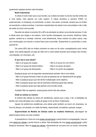 igualmente capazes tenham sido treinados.
Muito Importante!
A célula é muito maior que a sua reunião, se a célula só existe no dia da reunião então não
é uma célula, mas apenas um culto caseiro. A célula acontece a semana TODA, no
supermercado, no shopping, na caminhada, no lazer, nas casas, na escola, sempre que os irmãos
se encontram a célula acontece. A primeira característica da célula é ser comunidade e não o fato
de existir só como uma reunião.
Reunião de célula é somente 30 a 40% da atividade da célula numa devida semana. E não
a célula seca que chega e vai embora. Uma reunião empolgante, que envolve, dinâmica, todos
gostam, sentem-se a vontade, informal, curta oficialmente, todos orando uns pelos outros, mas
com continuação com lanche e muitos ficam para comunhão. Quarta-feira ou quinta-feira a noite,
quando for.
Os outros 60% são os irmãos comendo na casa um do outro, evangelizando junto, tendo
vigília, uma célula jogando um jogo de vôlei com a outra célula levando seus amigos não crentes,
uma feijoada, um churrasco, etc.
O que não é uma célula?
- Não é um grupo de oração;

- Não é um grupo de cura interior;

- Não é um grupo de estudo bíblico;

- Não é um grupo de apoio;

- Não é um grupo de discipulado;

- Não é um ponto de pregação;

Qualquer grupo com as seguintes características também não é uma célula:
- Não é um grupo fechado criado só para as pessoas de um departamento da igreja;
- Não é qualquer grupo que não tenha multiplicação como objetivo;
- Não é qualquer grupo que não se submeta a liderança geral das células;
- Não é qualquer grupo que seja apenas uma reunião social;
Cuidado! Não se enganem, esses grupos acima não são células.
Onde as células se reúnem:
A maioria das células se reúne em residências, parece que a casa, o lar, a habitação da
família, tem mais afinidade com a idéia de igreja no lar do Novo Testamento.
Apesar de preferirmos residências uma célula pode também se reunir em empresas, na
hora do almoço, em escolas, em salão de festas, restaurantes, sorveterias, parques, praças...
Superioridade do Modelo de Células sobre os modelos históricos: abordagem de
determinados temas nos dois modelos
A perspectiva e o foco em uma igreja convencional o ponto focal é a congregação, mas em
uma igreja em células o ponto focal é a célula. Nas atividades de uma igreja convencional: cultos
litúrgicos semanais. Mas na igreja em células, diariamente de uns para com os outros, comunhão
5

 