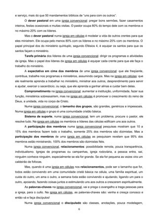 e serviço, mais do que 50 mandamentos bíblicos de “uns para com os outros”.
O dever pastoral em uma igreja convencional: pregar bons sermões, fazer casamentos
inteiros, festas ocasionais e muitas visitas. O pastor ocupa 80% do tempo dele com os membros e
no máximo 20% com os líderes.
Mas o dever pastoral numa igreja em células é modelar a vida de outros crentes para que
eles ministrem. Ele ocupa pelo menos 80% com os líderes e no máximo 20% com os membros. O
papel principal dos do ministério quíntuplo, segundo Efésios 4, é equipar os santos para que os
santos façam o ministério.
Tarefa primária dos líderes de uma igreja convencional: dirigir os programas e atividades
da igreja. Mas o papel dos líderes da igreja em células é equipar cada crente para que ele faça o
trabalho do ministério.
A expectativa em cima dos membros de uma igreja convencional: que ele freqüente,
contribua, trabalhe nos programas e ministérios, assumindo cargos. Mas na igreja em células: que
ele realmente aprenda a trabalhar no ministério, ministrar aos outros, desprendimento para servir
e ajudar, exercer o sacerdócio, ou seja, que ele aprenda a ganhar almas e cuidar bem delas.
Comprometimento na igreja convencional: aumentar a instituição, uniformidade, fazer sua
função, ministérios sobressaírem, mas na igreja em células é promover o crescimento do reino de
Deus, a unidade, vida no corpo de Cristo.
Numa igreja convencional, o tamanho dos grupos, são grandes, genéricos e impessoais.
Numa igreja em células o grupo é uma comunidade cristão básica.
Sistema de suporte, numa igreja convencional, tem um problema, procure o pastor, ele
resolve tudo. Na igreja em células os membros e líderes das células edificam uns aos outros.
A participação dos membros numa igreja convencional pesquisas mostram que 10 a
15% dos membros fazem todo o trabalho, somente 25% dos membros são dizimistas. Mas a
participação dos membros de uma igreja em células as pesquisam revelam que 95% dos
membros estão ministrando, 100% dos membros são dizimistas fiéis.
Numa igreja convencional, relacionamentos: possibilidade remota, pouca transparência,
individualismo. Igrejas de programas ou campanhas, igreja rodoviária, a pessoa entra, sai,
ninguém conhece ninguém, especialmente se ela for grande. Se ela for pequena as vezes vira um
caldeirão de fofocas.
Mas, quando é uma igreja em células nos relacionamentos, pode ser o tamanho que for,
todos estão convivendo em uma comunidade cristã básica na célula, uma família espiritual, um
cuida do outro, um ama o outro, a semana toda estão convivendo e ajudando, ligando um para o
outro, apoiando, fazendo coisas juntos e estimulando uns aos outros a crescerem espiritualmente.
As palavras-chaves na igreja convencional, vai e prega o evangelho e traga pessoas para
a igreja, para o culto. Na igreja em células, as palavras-chaves são: venha e cresça conosco e
então vá e faça discípulos!
Numa igreja convencional o discipulado são classes, anotações, pouca modelagem,
6

 
