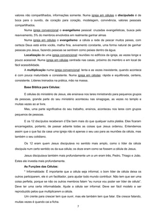 valores não compartilhados, informações somente. Numa igreja em células o discipulado é de
boca para o ouvido, de coração para coração, modelagem, convivência, valores pessoais
compartilhados.
Numa igreja convencional o evangelismo pessoal: cruzadas evangelísticas, busca pelo
reavivamento, 5% do membros envolvidos em realmente ganhar almas
Numa igreja em células o evangelismo: a célula a rede de pescar muitos peixes, com
certeza Deus está entre vocês, malha fina, avivamento constante, uma forma natural de ganhar
pessoas pra Jesus, fazendo pessoas se sentirem como peixes dentro da água.
Localização de uma igreja convencional: reuniões no edifícios da igreja, as vezes longe e
pouco acessível. Numa igreja em células centrada nas casas, próximo do membro e em local de
fácil acessibilidade.
A multiplicação numa igreja convencional: lenta e as vezes inexistente, quando acontece
é com pouca maturidade e consistente. Numa igreja em células: rápida e equilibrada, certeira,
consistente. Líderes treinados na prática, mão na massa.
Base Bíblica para Células:
E células do ministério de Jesus, ele ensinava nos lares ministrando para pequenos grupos
de pessoas, grande parte do seu ministério aconteceu nas sinagogas, as vezes no templo e
muitas vezes ao ar livre.
Mas, uma parte significativa do seu trabalho, ensinos, aconteceu nos lares com grupos
pequenos de pessoas.
E os 12 discípulos receberam d´Ele bem mais do que qualquer outra platéia. Eles ficaram
encarregados, portanto, de passar adiante todas as coisas que Jesus ordenou. Entendemos
assim que o que faz da casa uma igreja não é apenas o seu uso para as reuniões da célula, mas
também o seu cotidiano.
Os 12 eram quem Jesus discipulava no sentido mais amplo, como o líder da célula
discipula num certo sentido os da sua célula; os doze eram como se fossem a célula de Jesus.
Jesus discipulava também mais profundamente um a um eram três, Pedro, Thiago e João.
Estes ele investia mais profundamente.
As Funções das Células:
* Informalidade: É importante que a célula seja informal, o bom líder de célula deixa os
outros participarem, ele é um facilitador, para ajudar todo mundo contribuir. Não tem que ser uma
coisa perfeita, porque se não os outros membros falam “eu nunca vou poder ser líder de célula”.
Deve ter uma certa informalidade. Ajude a célula ser informal. Deve ser fácil modelo a ser
reproduzido pelos que multiplicarem a célula.
Um crente para crescer tem que ouvir, mas ele também tem que falar. Ele cresce falando,
muitas vezes é quando cai a ficha.
7

 