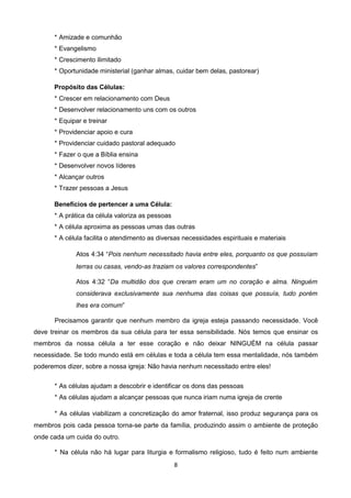 * Amizade e comunhão
* Evangelismo
* Crescimento ilimitado
* Oportunidade ministerial (ganhar almas, cuidar bem delas, pastorear)
Propósito das Células:
* Crescer em relacionamento com Deus
* Desenvolver relacionamento uns com os outros
* Equipar e treinar
* Providenciar apoio e cura
* Providenciar cuidado pastoral adequado
* Fazer o que a Bíblia ensina
* Desenvolver novos líderes
* Alcançar outros
* Trazer pessoas a Jesus
Benefícios de pertencer a uma Célula:
* A prática da célula valoriza as pessoas
* A célula aproxima as pessoas umas das outras
* A célula facilita o atendimento as diversas necessidades espirituais e materiais
Atos 4:34 “Pois nenhum necessitado havia entre eles, porquanto os que possuíam
terras ou casas, vendo-as traziam os valores correspondentes”
Atos 4:32 “Da multidão dos que creram eram um no coração e alma. Ninguém
considerava exclusivamente sua nenhuma das coisas que possuía, tudo porém
lhes era comum”
Precisamos garantir que nenhum membro da igreja esteja passando necessidade. Você
deve treinar os membros da sua célula para ter essa sensibilidade. Nós temos que ensinar os
membros da nossa célula a ter esse coração e não deixar NINGUÉM na célula passar
necessidade. Se todo mundo está em células e toda a célula tem essa mentalidade, nós também
poderemos dizer, sobre a nossa igreja: Não havia nenhum necessitado entre eles!
* As células ajudam a descobrir e identificar os dons das pessoas
* As células ajudam a alcançar pessoas que nunca iriam numa igreja de crente
* As células viabilizam a concretização do amor fraternal, isso produz segurança para os
membros pois cada pessoa torna-se parte da família, produzindo assim o ambiente de proteção
onde cada um cuida do outro.
* Na célula não há lugar para liturgia e formalismo religioso, tudo é feito num ambiente
8

 