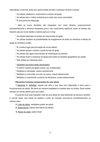 espontâneo e informal, todos tem oportunidade de falar e participar durante o estudo
* As células viabilizam o crescimento numérico da igreja
* As células são o melhor ambiente pra cuidar dos novos convertidos
* É uma ponte de integração
* Nela os novos decididos são integrados com maior eficácia, proporcionando
acompanhamento e alimento necessário para o seu crescimento espiritual, assim as células são
berçário para os novos bebês e celeiros para por o trigo
* As células estendem os limites de crescimento da igreja
* As células ampliam as possibilidades de engajamento de todos os membros e líderes da
igreja do ministério cristão
* É o melhor lugar para formação de novos líderes
* As células ajudam a fechar a porta de trás da igreja
* As células são ágeis instrumentos de mobilização do rebanho
* As células levam a presença da igreja para todas as direções geográficas da cidade
* Nas células as máscaras caem
* Garantem que todos serão discipulados
* A melhor maneira da igreja crescer, por multiplicação
* Multiplica a intimidade, cresce verticalmente
* Multiplica a comunhão uns com os outros, cresce interiormente
* Multiplica o crescimento numérico de discípulos, cresce exteriormente
Elementos humanos componentes de uma célula
1. Membros 2. Anfitriões: aquele que abre a sua casa com disposição e amor para o
funcionamento da célula. Ele deve ser sempre hospitaleiro e receber bem os irmãos. Deve manter
sempre um sorriso aberto para com todos.
É possível uma casa hospedar mais de uma célula em dias diferentes da semana; também
é normal haver uma célula de adultos e outra de crianças reunindo-se simultaneamente na
mesma casa.
3. Líder da célula: verdadeiro pastor da célula
4. Supervisores: líderes dos líderes de células
5. Pastor da visão: pastor titular

9

 