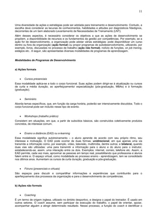 11
Uma diversidade de ações e estratégias pode ser adotada para treinamento e desenvolvimento. Contudo, a
escolha deve considerar as lacunas de conhecimentos, habilidades e atitudes por diagnósticos fidedignos,
decorrentes de um bem elaborado Levantamento de Necessidades de Treinamento (LNT).
Além desses aspectos, é necessário considerar os objetivos a que as ações de desenvolvimento se
propõem, a disponibilidade de recursos e os fundamentos da gestão por competências. Por exemplo, se a
ação for de desenvolvimento, a organização pode adotar várias estratégias: pode disponibilizar um curso
dentro ou fora da organização (ação formal) ou propor programas de autodesenvolvimento, utilizando, por
exemplo, livros, discussões no processo de trabalho (ação não formal), rodízio de funções, on job traning,
estágios etc.. A seguir, são apresentadas diversas modalidades de programas de aprendizagem.
Modalidades de Programas de Desenvolvimento
a) Ações formais
• Cursos presenciais
Essa modalidade aplica-se a todo o corpo funcional. Suas ações podem dirigir-se à atualização ou cursos
de curta e média duração, ao aperfeiçoamento/ especialização (pós-graduação, MBAs) e à formação
(graduação).
• Seminário
Aborda temas específicos, que, em função da carga horária, poderão ser intensivamente discutidos. Todo o
corpo funcional pode ser incluído nesse tipo de evento.
• Workshops (trabalho prático)
Consistem em situações, em que, a partir de subsídios básicos, são construídos coletivamente produtos
concretos, de interesse comum.
• Ensino a distância (EAD) ou e-learning
Essa modalidade significa autotreinamento – o aluno aprende de acordo com seu próprio ritmo, seu
interesse e motivação. O EAD pode ocorrer de duas formas: unidirecional, em que apenas uma via
transmite a informação como, por exemplo, vídeo, televisão, multimídia, dentre outros; e bilateral, quando
duas vias são utilizadas: uma para transmitir a informação para o aluno e do aluno para o instrutor,
estabelecendo-se, assim, uma interação entre os dois. Exemplos: internet, correio, telefone etc. Assim, a
EAD permite, cada vez mais, aproximar as pessoas em tempo real, possibilitando que professores e alunos
falem entre si. O espaço virtual, como modalidade ao processo ensino - aprendizagem, tem se consolidado
nos últimos anos. Aumentam os cursos de curta duração, graduação e pós-graduação.
• Fóruns (presenciais e virtuais)
São espaços para discutir e compartilhar informações e experiências que contribuirão para o
aperfeiçoamento dos processos da organização e para o desenvolvimento de competências.
b) Ações não formais
• Coaching
É um termo de origem inglesa, utilizado no âmbito desportivo, e designa o papel do treinador. É usado em
outros setores. O coach assume, sem participar da execução do trabalho, o papel de orientar, apoiar,
acompanhar alguém a atingir determinado resultado. Nesse processo, a função do coach é identificar o
 