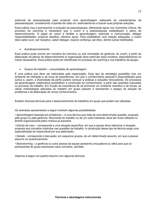 12
potencial da pessoa/equipe para propiciar uma aprendizagem adequada às características da
pessoas/equipe, considerando a opinião de cada um, estimulando-os a buscar suas próprias soluções.
Essa prática visa a acompanhar a evolução da pessoa/equipe, oferecendo apoio nos momentos críticos. No
processo de caoching é necessário que o coach e a pessoa/equipe estabeleçam o plano de
desenvolvimento. O papel do coach é facilitar a aprendizagem; estimular a comunicação; delegar
responsabilidades; propiciar desafios; oferecer apoio. Para estabelecer uma relação adequada, o coach
deve saber ouvir, ser receptivo, saber dialogar, inspirar confiança, ser ético, dentre outras habilidades.
• Autodesenvolvimento
Essa prática pode ocorrer por iniciativa do indivíduo ou sob orientação da gerência, do coach, a partir da
elaboração de planos de desenvolvimento A organização deve estimular essa iniciativa, disponibilizando os
meios necessários. Essa prática pode ser identificada no processo de coaching e nos trabalhos de equipe.
• Grupos de trabalho – comunidades de aprendizagem
É uma prática que deve ser estimulada pela organização. Esse tipo de estratégia possibilita criar um
ambiente de interação e de troca de experiências, em que o conhecimento pessoal é disponibilizado para
outros e, assim, a diversidade de perfis poderá conduzir a práticas e soluções renovadoras. Os processos
de aprendizagem colaborativa possibilitam a construção do conhecimento, a partir das questões colocadas
no processo de trabalho. Em função da importância de se promover um ambiente interativo e de trocas, as
várias metodologias aplicadas ao trabalho em grupo passam a representar o espaço de solução de
problemas e de elaboração de novos conhecimentos.
Existem diversas técnicas para o desenvolvimento de trabalhos em grupo que podem ser utilizadas.
Os exemplos apresentados a seguir mostram algumas possibilidades.
• Aprendizagem baseada em problemas – é uma técnica que trata de uma determinada questão, proposta
pelo grupo ou pela gerência, decorrente do trabalho ou de um outro interesse; deve ser muito utilizada no
âmbito organizacional pelos motivos já expostos.
• Estudo de caso – corresponde a uma situação específica, em que a equipe deve relacionar a situação
proposta aos conceitos implícitos nas questões de trabalho. A construção desse tipo de técnica exige uma
especialização do responsável por sua elaboração.
• Debate - corresponde à discussão, em pequenos grupos, de um determinado assunto, em que a pessoa
assume um posicionamento.
• Brainstorming – a gerência ou outra pessoa da equipe apresenta uma palavra ou idéia para que os
participantes do grupo expressem seus conceitos, opiniões.
Vejamos a seguir um quadro-resumo com algumas técnicas
Técnicas e abordagens instrucionais
 