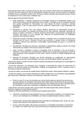 13
Vários fatores podem influir na escolha da técnica, tais como nível de conhecimento dos participantes sobre
o assunto, forma do treinamento, tipo de necessidades, duração dos cursos, recursos humanos e materiais,
condições físicas e ambientais, dentre outros. Para que a técnica utilizada seja de grande proveito, deverá
ser adaptada de forma criativa para a realidade local.
Vejamos algumas das principais técnicas:
• Aulas expositivas: o treinador apresenta as informações, enquanto os participantes adotam uma
postura mais passiva, predominantemente como ouvintes. A vantagem é que se consegue transmitir
uma grande quantidade de informações num curto espaço de tempo, enquanto a principal
desvantagem é que as aulas podem tornar-se cansativas, prejudicando o grau deabsorção dos
conteúdos.
• Workshops ou oficinas: Tem como objetivo detalhar, aprofundar um determinado assunto de
maneira mais prática, com sessões que dividem-se em três momentos: exposição, discussão em
grupos ou equipe e conclusão. O instrutor apresenta informações e supervisionará a aplicação dos
conceitos pelo grupo em uma situação real. Aplica-se ao desenvolvimento de habilidades
cognitivas, psicomotoras e afetivas.
• Dinâmicas de grupo e técnicas vivenciais: Utilizam a interação entre os membros do grupo como
principal meio de ensino. Envolvem técnicas que promovem a solução criativa de problemas
complexos e técnicas que estimulam a auto-análise, experimentação em grupo e o aumento da
sensibilidade.
• Dramatização: Atividade que estimula o participante a desempenhar papéis de acordo com scripts
relacionados aos objetivos instrucionais e apoio do facilitador.
• Jogos: simulam a realidade e envolve a competição entre os indivíduos, a fim de aumentar o
interesse e a motivação entre os participantes. Baseiam-se na atuação dos participantes a partir de
regras prescritas, onde competem uns com outros, visando a vencer um desafio estabelecido pelo
facilitador.
• Técnicas de simulação: Atividade que envolve abstração ou simplificação de determinadas
situações da vida real. A aprendizagem ocorre por meio de atividades práticas, que podem ser:
- de domínio cognitivo, quando envolve a tarefa de solução de problemas de planejamento de estratégias ou
de tomada de decisões;
- de domínio psicomotor, que apresenta como vantagens a eliminação dos perigos do treinamento em
serviço e as possíveis perdas da produtividade, proteção de equipamentos caros e sensíveis contra o
manuseio de pessoas inexperientes;
- de domínio reativo, que envolve as reações frente a fenômenos sociais, desenvolvendo atitudes e valores;
- de domínio interativo, que envolvem situações de conflito interpessoal ou de autoridade/ responsabilidade
para desenvolver habilidades interativas como liderança, supervisão, entrevista.
• Estudo de caso: É um tipo de simulação que visa dar oportunidade ao aprendiz de aprimorar seu
processo decisório em situações reais futuras. Está voltada para o fornecimento de oportunidades
de participação no mesmo tipo de processo decisório que o trabalho futuro exigirá. Os dados podem
ser extraídos de casos reais, inventados ou adaptados. Para sua efetividade, deve-se:
- evitar pensar numa única solução .ideal., pois às vezes não existe solução ideal, apenas aspectos
positivos e negativos de cada solução possível;
- analisar as decisões (debriefing) e o processo que foi seguido para escolha.
• Laboratório: Experiência de aprendizagem em que os participantes interagem com materiais brutos
(com ou sem orientação de um facilitador), com base na experimentação (vivência e prática).
• Demonstração: Apresentação adequadamente preparada com explicações orais, visuais, etc. para
mostrar como executar um procedimento ou tarefa.
• Fóruns e ciclos de debates: São espaços para discutir e compartilhar informações e experiências
em relação a um determinado tema, que contribuirão para o aperfeiçoamento dos processos da
 