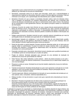 14
organização e para o desenvolvimento de competências. Podem ocorrer presencialmente ou a
distância, por intermédio de recursos de interatividade.
• Seminários: preparação prévia de um tópico para discussão, sendo que o instrutor/facilitador é
responsável por organizar as discussões, levando o grupo a formular algumas conclusões. Pode ser
individual ou em equipe, com a apresentação das descobertas para o público interessado.
• Simpósios: Encontro em que a equipe e convidados discutem sobre o tema de interesse mútuo.
Tem a vantagem de apresentar um conteúdo relativamente bem definido, que é entendido pela
maioria das pessoas (considerando que haja um conhecimento prévio sobre o tema). Há presença
de um coordenador e o tema geralmente é técnico. Seu objetivo principal é realizar um intercâmbio
de informações.
• Colóquios: Encontro de caráter mais informal, em que a equipe discute prazerosamente sobre um
tópico de interesse comum. Há presença de um coordenador que, após o período de explanações
organizará a participação do público e discussão. A coloquialidade está ligada à expressão oral, é
espontânea com associada a conversa, deixando patente a existência de debate e intervenções dos
participantes.
• Estágio supervisionando: Atividade vivencial na qual o aprendiz adquire competências por meio da
participação direta em atividades sob supervisão de um facilitador/orientador;
• Aprendizagem baseada em problemas: é uma técnica que trata de uma determinada questão,
proposta pelo grupo ou pela gerência, decorrente do trabalho ou de um outro interesse; deve ser
muito utilizada no âmbito organizacional pelos motivos já expostos.
• Painel de discussão ou painel integrado: Equipes estudando diferentes partes de um tema para em
seguida relatar os aprendizados. O grupo se divide em equipe menores (três a seis pessoas),
formadas pelo interesse e competência em determinado tema. Irá discuti-lo e compartilhar suas
conclusões com outros participantes.
• Exposição orientada para a descoberta: Aprendizes buscam soluções para questões levantadas por
um facilitador (pode ser acompanhada por um plano de ações).
• Projeto de melhoria: Atividade planejada para execução de uma atividade de resolução de
problemas e/ou busca de oportunidades de melhoria;
• Visita Técnica: São visitas realizadas a outros setores – dentro da própria empresa ou em outra –
com o objetivo principal de observar diretamente o funcionamento de um determinado trabalho (ou
uma nova tecnologia).
• Pesquisa ou saída ao campo: Atividade fora do local de trabalho objetivando a busca de melhorias
(benchmarking).
• Tutorial conversacional: Atividade individualizada na qual o tutor apresenta a instrução de um modo
adaptativo, como uma reunião informal de análise de resultados. Requer participação ativa do
aprendiz e fornece feedback imediato.
• Tutorial programado: Método individualizado de instrução em que as decisões são tomadas por um
tutor (pessoa, texto, computador, sistemas especialistas etc.).
• Diálogo socrático: Um tipo de tutorial, no qual o tutor guia o aprendiz até a descoberta por meio de
perguntas.
• Brainstorm: Processo de geração livre de ideias onde as pessoas de uma equipe participam de
forma descontraída visando a contribuir para a solução criativa de problemas.
Entrevista: Apresentação de cinco a 30 minutos sobre o tema/problema, seguida de perguntas da
platéia sobre o tema abordado pelo apresentador; Pesquisa bibliográfica: Estímulo ao aprendiz na
busca de informações em fontes confiáveis de informações.
A aplicação do programa de capacitação ou implementação dos resultados depende de alguns fatores, tais
como: adequação do programa às necessidades da organização e dos participantes; qualidade do material
apresentado; cooperação dos gestores e dirigentes da empresa; motivação do treinando para aprender;
capacidade de aprendizagem do treinando; aplicação prática e tempo para assimilação do que foi
aprendido; elaboração do material de treinamento, o qual deve ser significativo, dentre outros.
 