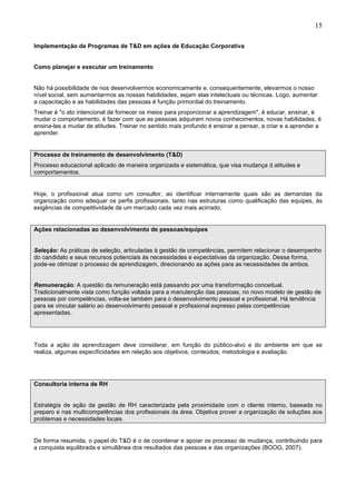 15
Implementação de Programas de T&D em ações de Educação Corporativa
Como planejar e executar um treinamento
Não há possibilidade de nos desenvolvermos economicamente e, consequentemente, elevarmos o nosso
nível social, sem aumentarmos as nossas habilidades, sejam elas intelectuais ou técnicas. Logo, aumentar
a capacitação e as habilidades das pessoas é função primordial do treinamento.
Treinar é "o ato intencional de fornecer os meios para proporcionar a aprendizagem", é educar, ensinar, é
mudar o comportamento, é fazer com que as pessoas adquiram novos conhecimentos, novas habilidades, é
ensina-las a mudar de atitudes. Treinar no sentido mais profundo é ensinar a pensar, a criar e a aprender a
aprender.
Processo de treinamento de desenvolvimento (T&D)
Processo educacional aplicado de maneira organizada e sistemática, que visa mudança d atitudes e
comportamentos.
Hoje, o profissional atua como um consultor, ao identificar internamente quais são as demandas da
organização como adequar os perfis profissionais, tanto nas estruturas como qualificação das equipes, às
exigências de competitividade de um mercado cada vez mais acirrado.
Ações relacionadas ao desenvolvimento de pessoas/equipes
Seleção: As práticas de seleção, articuladas à gestão de competências, permitem relacionar o desempenho
do candidato e seus recursos potenciais às necessidades e expectativas da organização. Dessa forma,
pode-se otimizar o processo de aprendizagem, direcionando as ações para as necessidades de ambos.
Remuneração: A questão da remuneração está passando por uma transformação conceitual.
Tradicionalmente vista como função voltada para a manutenção das pessoas, no novo modelo de gestão de
pessoas por competências, volta-se também para o desenvolvimento pessoal e profissional. Há tendência
para se vincular salário ao desenvolvimento pessoal e profissional expresso pelas competências
apresentadas.
Toda a ação de aprendizagem deve considerar, em função do público-alvo e do ambiente em que se
realiza, algumas especificidades em relação aos objetivos, conteúdos, metodologia e avaliação.
Consultoria interna de RH
Estratégia de ação da gestão de RH caracterizada pela proximidade com o cliente interno, baseada no
preparo e nas multicompetências dos profissionais da área. Objetiva prover a organização de soluções aos
problemas e necessidades locais.
De forma resumida, o papel do T&D é o de coordenar e apoiar os processo de mudança, contribuindo para
a conquista equilibrada e simultânea dos resultados das pessoas e das organizações (BOOG, 2007).
 