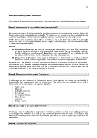 16
Planejando um Programa de treinamento
Um programa de treinamento deve se guiar por determinados pontos imprescindíveis para o seu sucesso:
Etapa 1: Levantamento de necessidades de treinamento (LNT)
Para que um programa de treinamento tenha o resultado esperado, temos que ajustar as ações da área de
treinamento com as necessidades da instituição. Ao realizarmos um levantamento de necessidade temos
que tomar cuidado para não cairmos na tentação do resultado imediato cobrado pelos empresários.
O LNT trará a tona a "carência observada no indivíduo ou no grupo, diante do padrão de qualificação
necessário para a boa execução das tarefas de uma função".Os resultados aqui traçados definirão as ações
a serem tomadas posteriormente.
Permite:
a) Identificar o cliente: este é o ponto de partida para a elaboração do programa. Se a identificação
do cliente estiver errada, todo o programa perderá o seu sentido. Para a identificação, pergunte:
Qual é o problema a ser solucionado? Quais são as suas necessidades? E que resultados deverão
ser alcançados? Somente o cliente terá as respostas para estas perguntas.
b) Diagnosticar o problema: nesta etapa o profissional de treinamento, irá analisar o desvio
encontrado e assim verificar se o problema é solucionável através de um programa de treinamento.
Para realizar o LNT podemos utilizar os seguintes instrumentos: questionário; avaliação de desempenho;
discussão em grupo; reuniões inter-departamentais; entrevista estruturada; pesquisa de clima; pesquisa de
satisfação de clientes, entre outros.Seja qual for o instrumento utilizado não podemos abrir mão da
criatividade, tendo sempre em mente os objetivos da empresa.
Etapa 2: Elaborando um Programa de Treinamento
A elaboração de um programa de treinamento sempre será realizado com base na identificação e
interpretação das necessidades reais de treinamento. Para definirmos com exatidão como será o
treinamento, um bom programa deve seguir os requisitos:
• Público-alvo
• Objetivos
• Definição dos temas
• Metodologia
• Processos e técnicas
• Plano de aula
• Recursos
• Tempo e custo
Etapa 3: Execução do programa de treinamento
Terminada a fase de elaboração do programa de treinamento, entramos na fase de execução, que envolve
a convocação dos treinandos e a execução do treinamento propriamente dito. Inclui a convocação dos
treinandos, contratação dos facilitadores / instrutores, preparação do local e logística para aplicação do
treinamento.
Etapa 4: Avaliação dos resultados
 