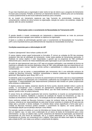 17
O que mais importará para a organização é estar ciente do tipo de retorno que o programa de treinamento
irá trazer para a empresa. Portanto, ao terminar um treinamento devemos avaliá-lo junto com os treinandos
e checar posteriormente se ele trouxe realmente benefícios para a empresa.
Ao se investir em treinamento espera-se que haja "aumento de produtividade, mudanças de
comportamento, melhoria do clima humano na organização, redução de custos e de acidentes, rotação de
pessoal, além de outros resultados".
Observações sobre o Levantamento de Necessidades de Treinamento (LNT)
O grande desafio é investir corretamente em treinamento e desenvolvimento ao invés de promover
programas que pouco agregam para viabilizar os objetivos da organização.
A teoria e a prática da administração apontam para o Levantamento de Necessidades de Treinamento
(LNT) como importante técnica para efetivamente dar respostas às necessidades da empresa.
Condições essenciais para a reformulação do LNT
A palavra “planejamento” deve nortear a prática do LNT.
O campo objetivo possui papel fundamental no formulário. É comum as unidades de RH das empresas
receberem todo tipo de solicitação de treinamento, muitas vezes pedidos de treinamentos esdrúxulos. A
finalidade do campo objetivo é coibir disparidades e garantir que os programas de T&D contribuam
efetivamente para o alcance de metas estabelecidas pela organização ou por suas áreas funcionais.
Do ponto de vista operacional, para que o LNT seja um processo participativo, mas orientado de forma a se
maximizar a utilização dos recursos destinados à área de T&D, cada solicitação deve ser preenchida em um
formulário para que o campo “objetivo” permita verificar a aplicabilidade e a efetiva aquisição de novos
conhecimentos.
Ao contrário do que se pensa, a responsabilidade pelo treinamento não é uma atribuição exclusiva da
unidade de Recursos Humanos, "identificar necessidades e detectar problemas são responsabilidades
gerenciais" (Baumgartner apud, Boog, 2001, p. 4).
O solicitante, junto à sua gerência no momento do preenchimento do formulário, deve ter a responsabilidade
de indicar o objetivo a ser alcançado com o treinamento, justificando sua convergência com os objetivos da
organização. A responsabilidade pelo desenvolvimento profissional está dividida em partes proporcionais
entre empresa e colaboradores.
O objetivo precisa ser realista, exeqüível, descrito de forma sucinta, devendo também indicar o ponto de
contato, "a convergência" com o processo de planejamento organizacional. Objetivos confusos ou
fantasiosos, por exemplo, levarão a treinamentos falhos, que não trarão benefícios à organização, mas
apenas, quando muito, ao próprio treinando.
O campo forma de verificação igualmente terá enorme importância no tocante ao acompanhamento do
cumprimento de objetivos, facilitando o processo de avaliação de impacto do treinamento, ou seja, do
resultado do treinamento no trabalho diário. Tal avaliação deverá ser realizada pela unidade de RH.
Como nenhuma unidade de Recursos Humanos é capaz de conhecer todas as áreas de atuação da
empresa, entende-se ser responsabilidade de cada área fornecer subsídios à unidade de RH para que ela
esteja apta a proceder à devida avaliação. O conteúdo desse campo especificará a forma pela qual a
unidade de Recursos Humanos poderá constatar o cumprimento do objetivo, em outras palavras, a
concretização daquilo que se planejou alcançar e seus efeitos.
Por exemplo, quando se solicita um curso de informática em Access (banco de dados) no LNT, esse curso
terá um objetivo: aqui, no caso, será a elaboração de um banco de dados de fornecedores para a área
administrativa - ou seja, um objetivo claro, sucinto, exeqüível e de interesse da organização, que deverá ser
acompanhado de uma forma de verificação, isto é, a própria elaboração de um banco de dados de
fornecedores em Access, em consonância com o objetivo. Esse banco de dados será objeto de avaliação
pela unidade de RH, com vistas a se verificar o cumprimento do objetivo.
 