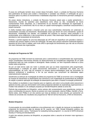 18
O prazo de verificação também deve constar desse formulário. Assim, a unidade de Recursos Humanos
terá parâmetros de tempo para avaliar o treinamento e constatar sua eficácia. A verificação de que o
treinando aplica na prática os ensinamentos e habilidades adquiridas no treinamento permitam avaliação de
impacto.
De posse destes indicadores, a unidade de Recursos Humanos estará apta a avaliar globalmente o
treinamento, munida de subsídios para classificá-lo como eficaz ou não, constatando se novos
conhecimentos foram adquiridos, se o treinamento foi ao encontro dos interesses da organização e,
principalmente, se o treinamento não foi só mais um capital mal-empregado a beneficiar exclusivamente o
próprio treinando.
A chefia imediata deve apontar e levantar junto aos seus subordinados (treinandos em potencial) as
necessidades concretas de treinamento. Necessidades essas que devem ter como indicadores: queda do
faturamento, insatisfação dos clientes, má qualidade dos produtos ou serviços, baixa produção e ou
produtividade, erros sistêmicos e não-cumprimento de prazos. Pela observação desses indicadores que se
perceberá a real necessidade de treinamento.
Portanto, o grande segredo de uma boa elaboração de LNT está em especificar com precisão e clareza o
conteúdo dos campos objetivo e forma de verificação. Se estes dois campos estiverem fortemente ligados e
expostos de forma clara e realista, será muito difícil a aprovação de treinamentos que não vão ao encontro
dos reais interesses das organizações.
Avaliação de Programas de T&D
Os programas de TD&E tornaram-se essenciais para a sobrevivência e competitividade das organizações,
sendo considerados instrumentos eficazes de desenvolvimento de competências integrantes de um perfil
profissional cada vez mais complexo e abrangente. Neste contexto, um item importante refere-se a como
avaliar estes programas.
Se por um lado temos cada vez maior a pressão para que as áreas responsáveis pela programação,
implementação e avaliação de ações educacionais demonstrem a efetividade das ações sob sua
responsabilidade, de outro, não há consenso no amparo teórico-metodológico pode ser encontrado na
literatura profissional e acadêmica, a fim de que estudos que comprovem tal efetividade sejam
sistematicamente realizados.
Geralmente os esforços de investigação de efeitos de programas de TD&E se encerram com a investigação
do impacto do treinamento no desempenho dos indivíduos e com implantação de questionários de avaliação
de reação e posterior aplicação da avaliação de desempenho para aferir o impacto na atuação profissional.
Para analisar os resultados e seus impactos para os negócios, pois esta é uma pressão sobre executivos e
gestores da área, para que demonstrem como estes programas atendem às expectativas organizacionais, o
modelo mais adotado é o de avaliação proposto por Donald Kirkpatrick (desde os anos 50).
Partindo das proposições de Kirkpatrick, outros autores vêm acrescentando suas experiências, pontos de
vista e contribuições ao assunto. Dentre os autores com maior expressão, citamos Phillips, Hamblin e Parry.
Dentre estes, Jack Phillips é um dos autores que mais se destaca em seus estudos, por apresentar um
método de conversão dos resultados dos programas de T&D em termos financeiros, a ROI do treinamento.
Modelo Kirkpatrick
A preocupação da comunidade acadêmica e de profissionais com o desafio de mensurar os resultados dos
programas de treinamento data da década de 50, quando, em 1959, Donald Kirkpatrick publicou seu
primeiro artigo sobre o tema, “Techniques for evaluating training programs”, no Journal of ASTD (American
Society of Training and Development).
A partir dos estudos pioneiros de Kirkpatrick, as pesquisas sobre o assunto se tornaram mais rigorosas e
confiáveis.
 