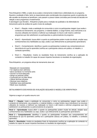 19
Para Kirkpatrick (1998), a razão de se avaliar o treinamento é determinar a efetividade de um programa.
Quando a avaliação é feita, tanto os responsáveis pela coordenação dos programas quanto os gerentes de
alto escalão da empresa se beneficiam, pois passam a possuir bases concretas para tomada de decisão em
relação a seus programas e investimentos.
A abordagem que Donald L. Kirkpatrick propõe para a medição da qualidade e da efetividade do
treinamento parte da análise de quatro níveis de avaliação:
• Nível 1 – Reação: mede a satisfação do consumidor e como os participantes reagem (que avalia o
conteúdo do treinamento, seu programa, o material didático, a carga horária, seus instrutores e os
recursos utilizados de maneira a melhorar sua realização no futuro e até mesmo a eliminar
programas que não satisfizerem os participantes ou patrocinadores do programa
• Nível 2 – Aprendizado: busca aferir o quanto os participantes podem mudar de atitude, ampliar seus
conhecimentos e/ou habilidades (ou seja, avalia o que efetivamente os participantes aprenderam)
• Nível 3 – Comportamento: identifica o quanto os participantes mudaram seu comportamento em
decorrência do que foi aprendido (verifica se o participante colocou em prática, no trabalho, o
conteúdo aprendido)
• Nível 4 – Resultados: mostra os resultados finais do treinamento (verifica se a aplicação do
conteúdo no trabalho foi capaz de causar impactos favoráveis no resultado da organização).
Para Kirkpatrick, um programa eficaz de treinamento deve ser:
• Baseado em necessidades
• Ter objetivos bem definidos
• Deve acontecer no momento certo
• Ocorrer no local adequado
• Atingir as pessoas certas
• Conduzido por um líder eficaz
• Utilizar técnicas eficazes
• Alcançar seus objetivos
• Satisfazer seus participantes
• Medir seus resultados
DETALHAMENTO DOS NIVEIS DE AVALIAÇÃO SEGUNDO O MODELO DE KIRKPATRICH
Vejamos a seguir um quadro-resumo com
Nível 1 – Reação: mede a satisfação do consumidor e como os participantes reagem (que avalia o
conteúdo do treinamento, seu programa, o material didático, a carga horária, seus instrutores e os recursos
utilizados de maneira a melhorar sua realização no futuro e até mesmo a eliminar programas que não
satisfizerem os participantes ou patrocinadores do programa
Nível 2 – Aprendizado: busca aferir o quanto os participantes podem mudar de atitude, ampliar seus
conhecimentos e/ou habilidades (ou seja, avalia o que efetivamente os participantes aprenderam)
Nível 3 – Comportamento: identifica o quanto os participantes mudaram seu comportamento em
decorrência do que foi aprendido (verifica se o participante colocou em prática, no trabalho, o conteúdo
aprendido)
Nível 4 – Resultados: mostra os resultados finais do treinamento (verifica se a aplicação do conteúdo no
trabalho foi capaz de causar impactos favoráveis no resultado da organização).
 