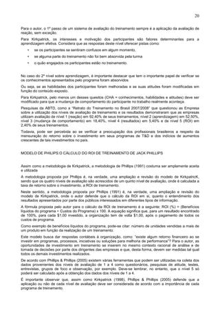 20
Para o autor, o 1º passo de um sistema de avaliação do treinamento sempre é a aplicação da avaliação de
reação, sem exceção.
Para Kirkpatrick, os interesses e motivação dos participantes são fatores determinantes para a
aprendizagem efetiva. Considera que as respostas deste nível oferecer pistas como:
• se os participantes se sentiram confusos em algum momento,
• se alguma parte do treinamento não foi bem absorvida pela turma
• o quão engajados os participantes estão no treinamento.
No caso do 2º nível sobre aprendizagem, é importante destacar que tem o importante papel de verificar se
os conhecimentos apresentados pelo programa foram absorvidos
Ou seja, se as habilidades dos participantes foram melhoradas e se suas atitudes foram modificadas em
função do conteúdo exposto.
Para Kirkpatrick, pelo menos um desses quesitos (CHA = conhecimentos, habilidades e atitudes) deve ser
modificado para que a mudança de comportamento do participante no trabalho realmente aconteça.
Pesquisas da ABTD, como a “Retrato do Treinamento no Brasil 2007/2008” que questionou as Empresa
sobre a utilização dos níveis de avaliação de treinamento e os resultados demonstraram que as empresas
utilizam avaliação de nível 1 (reação) em 92,40% de seus treinamentos, nível 2 (aprendizagem) em 52,50%,
nível 3 (mudança de comportamento) em 18,40%, nível 4 (resultados) em 5,40% e de nível 5 (ROI) em
2,40% de seus treinamentos.
Todavia, pode ser percebida ao se verificar a preocupação dos profissionais brasileiros a respeito da
mensuração do retorno sobre o investimento em seus programas de T&D e dos indícios de aumentos
crescentes de tais investimentos no país.
MODELO DE PHILIPS:O CÁLCULO DO ROI DE TREINAMENTO DE JACK PHILLIPS
Assim como a metodologia de Kirkpatrick, a metodologia de Phillips (1991) costuma ser amplamente aceita
e utilizada
A metodologia proposta por Phillips é, na verdade, uma ampliação e revisão do modelo de KirkpatricK,
sendo que os quatro níveis de avaliação são acrescidos de um quinto nível de avaliação, onde é calculada a
taxa de retorno sobre o investimento, a ROI de treinamento.
Neste sentido, a metodologia proposta por Phillips (1991) é, na verdade, uma ampliação e revisão do
modelo de Kirkpatrick, onde o autor defende que o cálculo da ROI em si, quanto o entendimento dos
resultados apresentados por parte dos públicos interessados em diferentes tipos de informação.
A fórmula proposta pelo autor para o cálculo da ROI de treinamento é a seguinte: ROI (%) = (Benefícios
líquidos do programa ÷ Custos do Programa) x 100. A equação significa que, para um resultado encontrado
de 100%, para cada $1,00 investido, a organização tem de volta $1,00, após o pagamento de todos os
custos de programa.
Como exemplo de benefícios líquidos do programa, pode-se citar: número de unidades vendidas a mais de
um produto em função da realização de um treinamento.
Este modelo busca dar respostas contábeis à organização, como: “existe algum retorno financeiro ao se
investir em programas, processos, iniciativas ou soluções para melhoria de performance”? Para o autor, as
oportunidades de investimento em treinamento se inserem no mesmo contexto racional de análise e de
tomada de decisões por parte dos dirigentes das empresas e que, desta forma, devem ser medidas tal qual
todos os demais investimentos realizados.
De acordo com Phillips & Phillips (2005) existem várias ferramentas que podem ser utilizadas na coleta dos
dados provenientes dos níveis de avaliação de 1 a 4 como questionários, pesquisas de atitude, testes,
entrevistas, grupos de foco e observação, por exemplo. Deve-se lembrar, no entanto, que o nível 5 só
poderá ser calculado após a obtenção dos dados dos níveis de 1 a 4.
É importante observar que, assim como Kirkpatrick (1998), Phillips & Phillips (2005) defende que a
aplicação ou não de cada nível de avaliação deve ser considerada de acordo com a importância de cada
programa de treinamento.
 