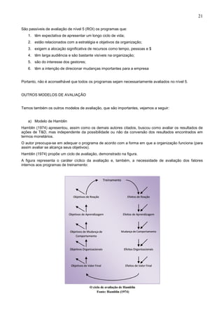 21
São passíveis de avaliação de nível 5 (ROI) os programas que:
1. têm expectativa de apresentar um longo ciclo de vida;
2. estão relacionados com a estratégia e objetivos da organização;
3. exigem a alocação significativa de recursos como tempo, pessoas e $
4. têm larga audiência e são bastante visíveis na organização;
5. são do interesse dos gestores;
6. têm a intenção de direcionar mudanças importantes para a empresa
Portanto, não é aconselhável que todos os programas sejam necessariamente avaliados no nível 5.
OUTROS MODELOS DE AVALIAÇÃO
Temos também os outros modelos de avaliação, que são importantes, vejamos a seguir:
a) Modelo de Hamblin
Hamblin (1974) apresentou, assim como os demais autores citados, buscou como avaliar os resultados de
ações de T&D, mas independente da possibilidade ou não da conversão dos resultados encontrados em
termos monetários.
O autor preocupa-se em adequar o programa de acordo com a forma em que a organização funciona (para
assim avaliar se alcança seus objetivos).
Hamblin (1974) propõe um ciclo de avaliação, demonstrado na figura.
A figura representa o caráter cíclico da avaliação e, também, a necessidade de avaliação dos fatores
internos aos programas de treinamento:
 