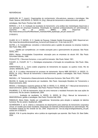 23
REFERÊNCIAS
ANGELONI, M. T. (coord.). Organizações do conhecimento: infra-estrutura, pessoas e tecnologias. São
Paulo: Saraiva, 2002.BOOG, G.; BOOG, M. (Org.). Manual de treinamento e desenvolvimento: gestão e
estratégias. São Paulo: Prentice Hall, 2008.
BORGHI, L. D. K. G. Avaliação de resultados do treinamento: uma análise das metodologias disponíveis e
sua aplicação em empresas brasileiras. Dissertação de mestrado profissionalizante em administração e
economia. Rio de Janeiro, IBMEC, 2008. Disponível em:
http://www.ibmecrj.br/sub/RJ/files/dissert_mestrado/ADM_laylaborghi_set.pdf, acesso em
21/05/2013.
CLARO, M. A. P; NICKEL, D. C. Gestão de Pessoas. Coleção Gestão Empresarial, 2008. Disponível em:
http://www.fae.edu/publicacoes/pdf/cap_humano/2.pdf Acesso em: 15 de maio de 2011.
DUTRA, J. S. Competências: conceitos e instrumentos para a gestão de pessoas na empresa moderna.
São Paulo: Atlas, 2004.
______. Gestão por competências: um modelo avançado para o gerenciamento de pessoas. São Paulo:
Gente, 2001.
EBOLI, Marisa. Universidades Corporativas: educação para as empresas do século XXI. São Paulo:
Schumkler Editores, 1999.
FEUILLETTE, I. Recursos Humanos, o novo perfil do treinador. São Paulo: Nobel, 1991.
FLEURY, A.; FLEURY, M. T. L. Estratégias empresariais e formação de competências. São Paulo: Atlas,
2000.
KIRKPATRICK, D. L.. Como avaliar programas de treinamento de equipes: os quatros níveis. Rio de
Janeiro: SENAC/RJ, 2010.
LEE, R. P. A prática internacional do processo de treinamento: Norma NBR ISO10015. In: BOOG, G.;
BOOG, M. (Org.). Manual de treinamento e desenvolvimento: gestão e estratégias. São Paulo: Prentice
Hall, 2008.
MACIAN, L. M. Treinamento e Desenvolvimento de Recursos Humanos. São Paulo: EPU, 1987.
MILIONI, B. Gestão de treinamento por resultados. São Paulo: Associação Brasileira de Treinamento e
Desenvolvimento, 2004.
MOGGI, J. Estratégias e aspectos globais de T&D. In: BOOG, G. G.; BOOG, M. T. Manual de treinamento e
desenvolvimento: gestão e estratégias. São Paulo: Pearson Prentice Hall, 2006.
PALMEIRA, C. G. ROI de treinamento: dicas de como mensurar o resultado financeiro das suas ações de
treinamento. Rio de Janeiro: Qualitymark, 2004.
__________. Avaliação de resultados. In: BOOG, G.; BOOG, M. (Org.). Manual de treinamento e
desenvolvimento: gestão e estratégias. São Paulo: Prentice Hall, 2008.
RABAGLIO, Maria Odete. Gestão por competências: ferramentas para atração e captação de talentos
humanos. Rio de Janeiro: Qualitymark, 2008.
SCHRÖEDER, C. da S. critérios e indicadores de desempenho para sistemas de treinamento corporativo
virtual: um modelo para medir resultados. Dissertação de mestrado profissionalizante em administração. RS,
Faculdade Federal do Rio Grande de Sul, 2005. Disponível em: navi.ea.ufrgs.br/artigos/disserta_cris.pdf,
acesso em 21/05/2013.
SENGE, P.M. A quinta disciplina: arte e prática da organização que aprende. São Paulo: Ed. Best Seller,
2004.
 