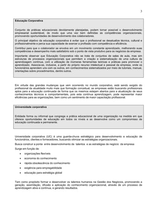 3
Educação Corporativa
Conjunto de práticas educacionais devidamente planejadas, podem tornar possível o desenvolvimento
empresarial sustentável, de modo que uma vez bem definidas as competências organizacionais,
promovendo oportunidades de desenvolvimento dos colaboradores.
O principal objetivo da educação corporativa é evitar que o profissional se desatualize técnica, cultural e
profissionalmente e perca sua capacidade de exercer a profissão com competência e eficiência.
Contribui para que o colaborador se envolva em um movimento constante aprendizado, melhorando suas
competências e desempenho mais satisfatório sob o ponto de vista produtivo para os negócios da empresa.
Importante observar que Educação Corporativa não se trata de conjuntos de salas de aula, mas sim
estruturas de processos organizacionais que permitem a criação e sistematização de uma cultura de
aprendizagem contínua, com a utilização de inúmeras ferramentas teóricas e práticas para promover o
aprendizado. Associa-se, inclusive, a partir do próprio recurso intelectual e pessoal da empresa, onde os
funcionários aprendem uns com os outros, em conhecimentos sistematizados por meio de tutoriais, manuai,
orientações sobre procedimentos, dentre outros.
Em virtude das grandes mudanças que vem ocorrendo no mundo corporativo, está sendo exigido do
profissional da atualidade muito mais que formação conceitual, as empresas estão buscando profissionais
aptos para a educação continuada de forma que os mesmos estejam abertos para a atualização de seus
conhecimentos técnicos e comportamentais, pois esta contínua aprendizagem, pode representar maior
eficiências para as organizações, bem como um sentimento de maior capacitação profissional.
Universidade corporativa
Entidade forma ou informal que congrega a prática educacional de uma organização na medida em que
oferece oportunidades de educação em todos os níveis e as desenvolve como um compromisso de
educação continuada e permanente.
Universidade corporativa (UC) é uma guarda-chuva estratégico para desenvolvimento e educação de
funcionários, clientes e fornecedores, buscando otimizar as estratégias organizacionais.
Busca construir a ponte entre desenvolvimento de talentos e as estratégias de negócio da empresa
Surge em função de:
• organizações flexíveis
• economia do conhecimento
• rápida obsolescência do conhecimento
• exigência para empregabilidade
• educação para estratégia global
Tem como propósito formar e desenvolver os talentos humanos na Gestão dos Negócios, promovendo a
geração, assimilação, difusão e aplicação do conhecimento organizacional, através de um processo de
aprendizagem ativa e contínua, e gerando resultados.
 