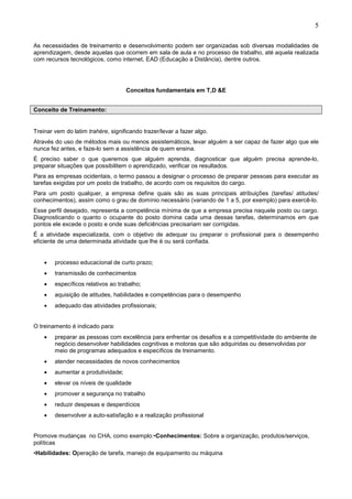 5
As necessidades de treinamento e desenvolvimento podem ser organizadas sob diversas modalidades de
aprendizagem, desde aquelas que ocorrem em sala de aula e no processo de trabalho, até aquela realizada
com recursos tecnológicos, como internet, EAD (Educação a Distância), dentre outros.
Conceitos fundamentais em T,D &E
Conceito de Treinamento:
Treinar vem do latim trahëre, significando trazer/levar a fazer algo.
Através do uso de métodos mais ou menos assistemáticos, levar alguém a ser capaz de fazer algo que ele
nunca fez antes, e faze-lo sem a assistência de quem ensina.
É preciso saber o que queremos que alguém aprenda, diagnosticar que alguém precisa aprende-lo,
preparar situações que possibilitem o aprendizado, verificar os resultados.
Para as empresas ocidentais, o termo passou a designar o processo de preparar pessoas para executar as
tarefas exigidas por um posto de trabalho, de acordo com os requisitos do cargo.
Para um posto qualquer, a empresa define quais são as suas principais atribuições (tarefas/ atitudes/
conhecimentos), assim como o grau de domínio necessário (variando de 1 a 5, por exemplo) para exercê-lo.
Esse perfil desejado, representa a competência mínima de que a empresa precisa naquele posto ou cargo.
Diagnosticando o quanto o ocupante do posto domina cada uma dessas tarefas, determinamos em que
pontos ele excede o posto e onde suas deficiências precisariam ser corrigidas.
É a atividade especializada, com o objetivo de adequar ou preparar o profissional para o desempenho
eficiente de uma determinada atividade que lhe é ou será confiada.
• processo educacional de curto prazo;
• transmissão de conhecimentos
• específicos relativos ao trabalho;
• aquisição de atitudes, habilidades e competências para o desempenho
• adequado das atividades profissionais;
O treinamento é indicado para:
• preparar as pessoas com excelência para enfrentar os desafios e a competitividade do ambiente de
negócio.desenvolver habilidades cognitivas e motoras que são adquiridas ou desenvolvidas por
meio de programas adequados e específicos de treinamento.
• atender necessidades de novos conhecimentos
• aumentar a produtividade;
• elevar os níveis de qualidade
• promover a segurança no trabalho
• reduzir despesas e desperdícios
• desenvolver a auto-satisfação e a realização profissional
Promove mudanças no CHA, como exemplo:•Conhecimentos: Sobre a organização, produtos/serviços,
políticas
•Habilidades: Operação de tarefa, manejo de equipamento ou máquina
 