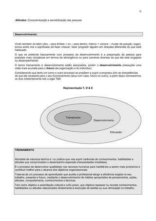 6
•Atitudes: Conscientização e sensibilização das pessoas
Desenvolvimento:
Vindo também do latim (des – para ênfase + en – para dentro, interno + volvere – mudar de posição, lugar),
tomou entre nos o significado de fazer crescer, fazer progredir alguém em direções diferentes do que está
habituado.
O que se pretende basicamente num processo de desenvolvimento é a preparação da pessoa para
posições mais complexas em termos de abrangência ou para carreiras diversas da que ela está engajada
ou desempenhando.
O termo treinamento e desenvolvimento estão associados, porém o desenvolvimento pressupõe uma
visão mais acurada para o futuro (da organização e do indivíduo).
Considerando que tanto um como o outro processo se propõem a suprir a empresa com as competências
de que ela necessita para o seu funcionamento (atua num caso, futuro no outro), a partir daqui nomearemos
os dois indistintamente sob a sigla T&D.
Representação T, D & E
TREINAMENTO
Atividade de natureza teórica e / ou prática que visa suprir carências de conhecimentos, habilidades e
atitudes que comprometam o desempenho esperado (necessidades imediatas).
É o processo de desenvolver qualidades nos recursos humanos para habilitá-los a serem mais produtivos e
contribuir melhor para o alcance dos objetivos organizacionais.
Trata-se de um processo de aprendizado que auxilia o profissional atingir a eficiência exigida no seu
trabalho, presente e futuro, mediante o desenvolvimento de hábitos apropriados de pensamentos, ações,
atitudes, comportamento, conhecimentos e técnicas.
Tem como objetivo a assimilação cultural a curto prazo, que objetiva repassar ou reciclar conhecimentos,
habilidades ou atitudes relacionados diretamente à execução de tarefas ou sua otimização no trabalho.
Treinamento
Desenvolvimento
Educação
 