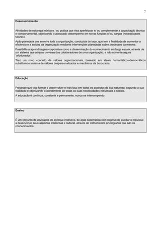 7
Desenvolvimento
Atividades de natureza teórica e / ou prática que visa aperfeiçoar e/ ou complementar a capacitação técnica
e comportamental, objetivando o adequado desempenho em novas funções e/ ou cargos (necessidades
futuras).
Ação planejada que envolve toda a organização, conduzida do topo, que tem a finalidade de aumentar a
eficiência e a solidez da organização mediante intervenções planejadas sobre processos da mesma.
Possibilita a aprendizagem corporativa como a disseminação do conhecimento em larga escala, através de
um sistema que atinja o universo dos colaboradores de uma organização, e não somente alguns
“afortunados”.
Traz um novo conceito de valores organizacionais, baseado em ideais humanísticos-democráticos
substituindo sistema de valores despersonalizados e mecânicos da burocracia.
Educação
Processo que visa formar e desenvolver o indivíduo em todos os aspectos da sua natureza, segundo a sua
realidade e objetivando o atendimento de todas as suas necessidades individuais e sociais.
A educação é contínua, constante e permanente, nunca se interrompendo.
Ensino
É um conjunto de atividades de enfoque instrutivo, de ação sistemática com objetivo de auxiliar o indivíduo
a desenvolver seus aspectos intelectual e cultural, através de instrumentos privilegiados que são os
conhecimentos.
 