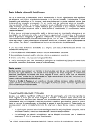 8
Gestão do Capital Intelectual X Capital Humano
Na Era da Informação, o conhecimento está se transformando no recurso organizacional mais importante
das empresas. Uma riqueza muito mais importante e crucial do que o dinheiro. Gradativamente, o capital
financeiro - que predominou na Era Industrial - está cedendo lugar para o capital intelectual, como a base
fundamental das operações empresariais. Em um mundo onde os tradicionais fatores de produção -
natureza, capital e trabalho - já esgotaram e exauriram a sua contribuição para os negócios, as empresas
estão investindo pesadamente no capital intelectual para aumentarem a sua vantagem competitiva.
Criatividade e inovação através de idéias. E idéias provém do conhecimento. E o conhecimento está na
cabeça das pessoas.
O fato é que as empresas bem-sucedidas estão se transformando em organizações educadoras e em
organizações do conhecimento, onde a aprendizagem organizacional é incrementada e desenvolvida
através de processos inteligentes de gestão do conhecimento. Nessas empresas, a ARH está totalmente
comprometida em incrementar o capital intelectual e aplicá-lo cada vez mais. O sucesso empresarial reside
nesse filão. Assim, o capital intelectual está se tornando um conceito fundamental para as organizações que
miram o futuro. Para Sveiby
1
, o capital intelectual é composto dos seguintes ativos intangíveis:
1. Uma nova visão do homem, do trabalho e da empresa (com estrutura horizontalizada, enxuta e de
poucos níveis hierárquicos).
2. Organização voltada para processos e não por funções especializadas e isoladas.
3. Necessidade de atender ao usuário - interno e externo - e, se possível, encantá-lo.
4. Sintonia com o ritmo e natureza das mudanças ambientais.
5. Criação de condições para uma administração participativa e baseada em equipes (com valores como
flexibilidade, dinamismo, proatividade, inovação e da criatividade).
Capital humano
Significa talentos que precisam ser mantidos e desenvolvidos. Mais do que isso, capital humano está
associado ao capital intelectual. Um capital invisível composto de ativos intangíveis. A contabilidade
tradicional, preocupada unicamente com ativos tangíveis e físicos, está às voltas com um fenômeno
inesperado: o valor de mercado das organizações não depende mais apenas do seu valor patrimonial físico,
mas principalmente do seu capital intelectual.
Portanto, a Gestão de Pessoas é um conjunto de métodos, políticas, técnicas e práticas definidas com
objetivo orientar o comportamento humano e as relações humanas de forma a maximizar o potencial do
capital humano no ambiente de trabalho.
A CLASSIFICAÇÃO DOS ATIVOS INTANGÍVEIS
Devido a essa gradativa importância, está havendo dentro das organizações uma verdadeira migração dos
ativos tangíveis e físicos para os ativos intangíveis e abstratos. As empresas estão preocupadas em
identificar indicadores adequados para mensurar seus ativos intangíveis, como o capital humano (talentos e
habilidades de seus funcionários) e o capital estrutural interno (sistemas administrativos internos) e externo
(apoio e interesse de seus clientes e a idoneidade e rapidez de seus fornecedores). Nesse quadro, as
pessoas passam a ser a prioridade fundamental das empresas na busca do seu sucesso, considerando
que:
• As organizações precisam desenvolver estratégias claras de RH para poderem conquistar, reter e
motivar seus talentos. Sobretudo, desenvolvê-los e aplicá-los adequadamente.
• Os funcionários que detêm o conhecimento são os principais contribuintes para o sucesso da
organização. O êxito da organização depende deles.
1
Karl Er Sveiby, A Nova Riqueza das Organizações: Gerenciando e Avaliando Patrimônios de Conhecimento, Rio, Campus, 1998
 