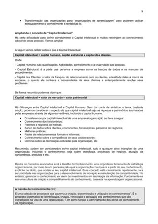 9
• Transformação das organizações para “organizações de aprendizagem” para poderem aplicar
adequadamente o conhecimento e rentabilizá-lo.
Ampliando o conceito de “Capital Intelectual”
Há certa dificuldade para definir corretamente o Capital Intelectual e muitos restringem ao conhecimento
adquirido pelas pessoas. Vamos ampliar
A seguir vamos refletir sobre o que é Capital Intelectual:
Capital Intelectual = capital humano, capital estrutural e capital dos clientes.
Onde:
- Capital Humano: são qualificações, habilidades, conhecimento e a criatividade das pessoas.
- Capital Estrutural: é a parte que pertence a empresa como os bancos de dados e os manuais de
procedimentos.
- Capital dos Clientes: o valor da franquia, do relacionamento com os clientes, a lealdade deles à marca da
empresa, o quanto ela conhece a necessidades de seus clientes e antecipadamente resolve seus
problemas.
De forma resumida podemos dizer que:
Capital Intelectual = valor de mercado – valor patrimonial
Há diferenças entre Capital Intelectual e Capital Humano. Sem dar conta de sintetizar o tema, bastante
amplo, podemos considerar o aspecto de que capital intelectual seja as riquezas e patrimônios acumulados
pelas empresas através de algumas variáveis, incluindo o capital humano.
• Consideremos por capital intelectual de uma empresa/organização os ítens a seguir:
• Conhecimento dos funcionários;
• Patentes e registros de marcas;
• Banco de dados sobre clientes, concorrentes, fornecedores, parceiros de negócios;
• Melhores práticas;
• Redes de relacionamentos formais e informais;
• Conhecimento sobre a competência de seus colaboradores;
• Domínio sobre as tecnologias utilizadas pela organização, etc
Resumindo, podem ser considerados como capital intelectual, todo e qualquer ativo intangível de uma
organização, incluindo o conhecimento, seja sobre tecnologia, processos de negócio, atuação da
concorrência, produtos e etc.
Dentre os conceitos associados está a Gestão do Conhecimento, uma importante ferramenta de estratégia
organizacional, por meio de um processo pelo qual a organização cria riqueza a partir do seu conhecimento,
explícito ou tácito, que norteia o seu capital intelectual. Esse conceito está caminhando rapidamente para
ser prioridade nas organizações para o desenvolvimento de inovação e manutenção da competitividade. No
entanto, gerenciar o conhecimento vai além de investimentos em tecnologia da informação. Fundamenta-se
em uma cultura de criação e compartilhamento do conhecimento, baseada na aprendizagem organizacional.
A Gestão do Conhecimento (GC)
É uma coleção de processos que governa a criação, disseminação e utilização de conhecimentos”. É o
processo sistemático de identificação, criação, renovação e aplicação dos conhecimentos que são
estratégicos na vida de uma organização. Tem como função a administração dos ativos de conhecimento
da organização.
 
