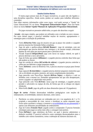 Tutorial Sobre a Abertura do Linux Educacional 3.0
      Explorando as Ferramentas Pedagógicas do Software sem o uso da Internet

                              Sandra Cristina Ramos
       O menu jogos possui mais de 25 jogos recreativos, os quais não são ligados a
uma disciplina específica. Ainda assim, podem ser usados para trabalhar diferentes
conteúdos.
Para obter maiores informações sobre esses jogos, você pode acessar a "Ajuda" do
Linux Educacional 3.0, no menu "Programas Educacionais+Jogos". Para isso basta
clicar no menu Iniciar>Ajuda>Manuais de Aplicações>Programas Educacionais.
        Os jogos recreativos possuem subdivisões, as quais são descritas a seguir:
 Arcade - são jogos simples, que podem ser utilizados com o teclado ou com o mouse.
Por meio desses jogos, é possível trabalhar noções de encaixe, agrupamentos e
estratégias para a resolução de problemas.

  •     Tetris (KSorriso Tris): jogo de encaixe em que as peças vão caindo e o jogador
        precisa encaixá-las formando linhas completas.
  •     Jogo de ação e quebra-cabeça (KGold Runner) : jogo de estratégia, com um
        personagem que precisa derrotar seus inimigos e, ao mesmo tempo, colecionar
        pepitas de ouro para que possa passar para o próximo nível.
  •     Arcade Espacial (KSpaceDuel): jogo com naves no espaço sideral, no qual é
        preciso derrotar a nave adversária.
  •     Jogo de bolas que pulam (KBounce): o jogador precisa controlar duas bolas que
        não podem se chocar.
  •     Jogo de corrida de cobras (KCorrida de cobras): o jogador precisa controlar a
        cobra por um labirinto e pegar pequenas maçãs.
  •     Tetris (KSirtet): como no KSorriso Tris, é preciso encaixar as peças para formar
        linhas.
  •     Jogo espacial (KAsteróides): o jogador precisa destruir pequenos meteoritos que
        vão se dividindo em partes menores, até serem completamente destruídos.
  •     Jogo parecido com Puyo-Puyo Japonês (KOvos Sujos): o objetivo é unir as
        bolinhas com a mesma cor, formando agrupamentos até que elas desapareçam,
        assim o jogador vai adquirindo mais pontos.
  •     Jogo parecido com Tron (KTron): nesse jogo de estratégia, o jogador precisa
        prender o adversário no espaço da tela, de forma que ele se choque em algum
        obstáculo.
  •     Mini-Golfe (Kolf): jogo de golfe em duas dimensões (para até 10 jogadores).

Jogos de cartas - Podem desencadear trabalhos pedagógicos com noções de
ordenamento, reversibilidade, números decimais, entre outros.

  •     Paciência: as cartas precisam ser ordenadas por cor e na sequência de 1 a 13,
        exigindo a necessidade de virar, mover e reordenar as cartas enquanto joga.
        Essas ações auxiliam a criança a construir a reversibilidade de seu pensamento e
        operar com diferentes possibilidades de ordenamento.
  •     Jogo de Cartas (Tenente Skat): jogado contra o computador. É preciso formular
        estratégias para jogar as cartas mais altas e conseguir mais pontos.
  •     Poker (KPoker): jogo eletrônico de Poker, no qual é preciso administrar o
        dinheiro recebido. É possível utilizá-lo como estratégia desencadeadora para o
        trabalho com valores monetários, soma e subtração de números decimais etc.
 