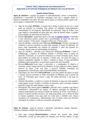 Tutorial Sobre a Abertura do Linux Educacional 3.0
      Explorando as Ferramentas Pedagógicas do Software sem o uso da Internet

                                Sandra Cristina Ramos
Jogos de tabuleiro - jogados em grupos ou individualmente, contra o computador,
possibilitam a construção de diferentes estratégias para que o jogador atinja os
objetivos estipulados nas regras. Por meio desses jogos, as crianças podem operar com
novas regras e compreender suas funções.

  •     Jogo de Estratégia (KWin4): o usuário deve alinhar 4 peças da sua cor, a qual
        pode ser amarela ou vermelha. Elas podem ser alinhadas horizontalmente,
        verticalmente ou em diagonal. Semelhante ao conhecido "Jogo da Velha", esse
        jogo implica a antecipação de ações para que, além de formar linhas, o jogador
        possa impedir seu adversário de formá-las.
  •     Gamão (KGamão): exatamente igual a um jogo de gamão comum, o KGamão
        é uma alternativa gráfica, porém com a possibilidade de jogar em rede com
        outros usuários. Vence quem conseguir retirar suas 15 peças antes.
  •     Jogo de ladrilhos - parecido com Mahjongg (KMahjongg): Similar a um jogo de
        memória, é preciso encontrar os pares para eliminar as peças do tabuleiro. As
        peças estão organizadas em formato de pirâmide e, para que possam ser
        retiradas, devem estar nas extremidades do tabuleiro.
  •     Jogo de ladrilhos - parecido com Shisen-sho Mahjongg (KShisen): Como o
        KMahjongg, o objetivo do KShisen também é eliminar todas as peças do
        tabuleiro. Entretanto, só é possível eliminá-las se forem formados pares. Esses
        pares podem ser unidos por, no máximo, 3 linhas retas. Ao clicar nos pares, o
        próprio computador desenha as linhas e elimina as peças. O jogo possibilita
        trabalhar pontos geográficos ou geometria a partir das retas formadas.
  •     Reversi (KReversi): neste jogo, o adversário é o computador. O objetivo é
        controlar o maior espaço possível do tabuleiro, ou seja, capturar o maior número
        possível de peças. Com esse jogo, é possível trabalhar estratégias de
        agrupamento e classificação, além de probabilidades matemáticas.
  •     Jogo lógico da Caixa Preta (KCaixaPreta): é um jogo gráfico de lógica, no qual
        o usuário precisa encontrar as bolas escondidas no tabuleiro com o auxílio de
        raios. As estratégias para vencer o jogo são muito próximas a um jogo de
        memória.
  •     Abalone (Kenolaba) : o objetivo é excluir do tabuleiro as peças do outro jogador.
        Cada jogador possui 14 peças, vermelhas ou amarelas, quem conseguir expulsar
        primeiro 6 peças do outro jogador, vence o jogo.
  •     Monopoly©-like board games (Atlantik): parecido com o popular jogo Banco
        Imobiliário© (Monopoly© em inglês). O objetivo principal do Atlantik é
        adquirir propriedades nas maiores cidades da América do Norte e da Europa. É
        possível construir prédios lucrativos em cada propriedade com o intuito de falir
        os demais jogadores. Esse jogo pode ser usado para o trabalho com valores
        monetários em matemática e administração, pois os alunos terão que formular
        estratégias de compra e venda nos momentos apropriados.



Jogos de crianças - jogos de encaixe e operações matemáticas simples. Bastante
coloridos, chamam a atenção das crianças menores.

  •     Jogo para crianças (Homem-batata): consiste em montar uma batata
        humanóide, a partir de uma galeria de imagens com diversas opções. O jogo
 