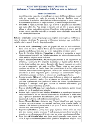 Tutorial Sobre a Abertura do Linux Educacional 3.0
       Explorando as Ferramentas Pedagógicas do Software sem o uso da Internet

                                  Sandra Cristina Ramos
         possibilita enviar o desenho produzido para o museu de Homens-Batatas, o qual
         pode ser acessado por meio de conexão à internet. Também existe a
         possibilidade de trabalhar vocabulário em diferentes línguas, já que o Homem-
         Batata também pode falar, na língua escolhida, o nome dos objetos clicados .
   •     TuxMath: o objetivo principal desse jogo é salvar os pinguins dos meteoritos
         que caem sobre eles. Para atingir o meteoro com um tiro, o usuário precisa
         efetuar o cálculo matemático proposto. O professor pode configurar o jogo de
         acordo com os conteúdos matemáticos que estão sendo trabalhados ou de acordo
         com a faixa etária da turma.

Táticas e estratégias - composto por jogos que propõem a resolução de problemas a
partir de táticas e estratégias. Ao apresentar problemas ao usuário, o jogo possibilita o
trabalho criativo a partir de ações do próprio sujeito.

   •     Batalha Naval (KBattleShip): pode ser jogado em rede ou individualmente,
         basta clicar nos alvos. Apesar de não possuir coordenadas, o usuário precisa
         calcular suas linhas de tiros, para que acerte o adversário em menos tempo.
   •     Jogo de Estratégia Galáctico (Conquista): o objetivo é conquistar o maior
         número possível de territórios. Cada jogador possui um número de naves que lhe
         dão o poder de ataque a novos territórios.
   •     Jogo de Sokoban (KSokoban): O personagem principal é um organizador de
         armazéns, o qual deve deve organizar diamantes nos lugares certos. Porém é
         preciso tomar cuidado para que os diamantes não fiquem trancados em pontos
         em que o organizador não pode movê-los. Muitas vezes, os movimentos
         precisam ser refeitos em função disso. Essa possibilidade de refazer diferentes
         caminhos, observar os caminhos possíveis e atender uma necessidade lógica para
         encaixá-los, é muito importante para a construção de conhecimentos lógico-
         matemáticos , os quais auxiliarão as crianças em aprendizagens futuras.
   •     Jogo de tabuleiro (Klickety): o objetivo aqui é eliminar o máximo de quadrados
         coloridos do tabuleiro, porém eles só podem ser eliminados se estiverem
         próximos a, pelo menos,o um quadrado da mesma cor. Assim, é preciso formular
         estratégias e antecipar ações para calcular os melhores movimentos que
         eliminarão o maior número de quadrados.
   •     Jogo de tabuleiro (Mesmo Jogo): semelhante ao jogo Klickety, porém possui
         esferas em vez de quadrados no tabuleiro.
   •     Jogo de lógica - parecido com Sokoban (KAtômico): o usuário precisa montar
         moléculas atômicas em um tabuleiro semelhante ao do Sokoban. A partir desse
         jogo, o professor pode fazer desdobramentos, como descobrir o que representa
         determinada molécula, onde podemos encontrá-la etc.
   •     Campo Minado (KMinas): similar ao jogo "Campo Minado", no qual é preciso
         encontrar os espaços vazios, sem explodir nenhuma mina. A cada jogada, os
         espaços vazios apontam quantas minas há por perto. É preciso prestar atenção e
         calcular onde essas minas podem estar.
   •     Jogo tático (KLinhas de Cores): nesse jogo, é preciso formar linhas de cores
         com pelo menos 5 esferas coloridas. A cada jogada, surgem aleatoriamente, no
         cenário, novas esferas de cores diferentes para que sejam organizadas em linhas.
   •     Jogo tático (KSaltandoCubo): este jogo possui quadrados com pontos. Ao
         clicar, o jogador aumenta os pontos desse quadrado. Sempre que atingir o valor
 