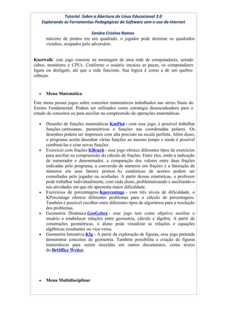 Tutorial Sobre a Abertura do Linux Educacional 3.0
      Explorando as Ferramentas Pedagógicas do Software sem o uso da Internet

                                Sandra Cristina Ramos
        máximo de pontos em um quadrado, o jogador pode dominar os quadrados
        vizinhos, ocupados pelo adversário.


Knetwalk: este jogo consiste na montagem de uma rede de computadores, unindo
cabos, monitores e CPUs. Conforme o usuário encaixa as peças, os computadores
ligam ou desligam, até que a rede funcione. Sua lógica é como a de um quebra-
cabeças.


  •     Menu Matemática
Este menu possui jogos sobre conceitos matemáticos trabalhados nas séries finais do
Ensino Fundamental. Podem ser utilizados como estratégia desencadeadora para o
estudo de conceitos ou para auxiliar na compreensão de operações matemáticas.

  •     Desenho de funções matemáticas KmPlot - com esse jogo, é possível trabalhar
        funções cartesianas, paramétricas e funções nas coordenadas polares. Os
        desenhos podem ser impressos com alta precisão na escala perfeita. Além disso,
        o programa aceita desenhar várias funções ao mesmo tempo e ainda é possível
        combiná-las e criar novas funções.
  •     Exercício com frações KBruch - esse jogo oferece diferentes tipos de exercícios
        para auxiliar na compreensão do cálculo de frações. Entre eles, estão a indicação
        de numerador e denominador, a comparação dos valores entre duas frações
        indicadas pelo programa, a conversão de números em frações e a fatoração de
        números em seus fatores primos. As estatísticas de acertos podem ser
        consultadas pelo jogador ou ocultadas. A partir dessas estatísticas, o professor
        pode trabalhar individualmente, com cada aluno, problematizando e auxiliando-o
        nas atividades em que ele apresenta maior dificuldade.
  •     Exercícios de porcentagens Kpercentage - com três níveis de dificuldade, o
        KPercentage oferece diferentes problemas para o cálculo de percentagens.
        Também é possível escolher entre diferentes tipos de algoritmos para a resolução
        dos problemas.
  •     Geometria Dinâmica GeoGebra - esse jogo tem como objetivo auxiliar o
        usuário a estabelecer relações entre geometria, cálculo e álgebra. A partir de
        construções geométricas, o aluno pode visualizar as relações e equações
        algébricas resultantes ou vice-versa.
  •     Geometria Interativa KIg - A partir da exploração de figuras, esse jogo pretende
        demonstrar conceitos de geometria. Também possibilita a criação de figuras
        matemáticas para serem inseridas em outros documentos, como textos
        do BrOffice Writer.




  •     Menu Multidisciplinar
 