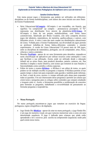 Tutorial Sobre a Abertura do Linux Educacional 3.0
      Explorando as Ferramentas Pedagógicas do Software sem o uso da Internet

                              Sandra Cristina Ramos
   Este menu possui jogos e ferramentas que podem ser utilizados em diferentes
disciplinas ou de forma multidisciplinar, com alunos dos anos iniciais aos anos finais
do Ensino Fundamental.

  •     Série Educacional GCompris - GCompris é um trocadilho, em francês, que
        significa "eu compreendi" (je compris - pronuncia-se jecomprrí). O "G"
        representa sua distribuição livre através da plataforma GNU/Linux. O
        GCompris é fruto de um projeto multidisciplinar, com fortes bases
        construtivistas. Idealizado por Bruno Coudoin, esta série comporta diversos
        jogos (de tabuleiro, matemáticos, de memória, quebra-cabeças e outros), com
        diferentes níveis. A série é uma das mais usadas em distribuições educacionais
        do Linux. Voltada para o Ensino Fundamental, sua diversidade de jogos permite
        ao professor trabalhar, de forma lúdica, diferentes conteúdos e simular
        experimentos. A versão do Linux Educacional 3.0 possui mais de 100 jogos,
        entre as disciplinas de matemática, português, uso do computador, artes, física,
        ciências e outros conteúdos.
  •     Desenho TuxPaint - apesar de ser uma ferramenta para desenhos, enquadra-se
        nesta classificação de aplicativos por utilizar recursos como animações e sons
        que facilitam a sua utilização. Assim, pode ser utilizado desde a educação
        infantil até as séries finais, para produzir desenhos, painéis, cartazes, etc. Sua
        interface é simples e muito intuitiva, com ícones que remetem às suas funções e
        funcionalidades como carimbo e efeitos especiais.
  •     Editor de testes e exames KEduca - o KEduca é um editor de testes, os quais
        podem ser de múltipla escolha ou pergunta e resposta. O KEduca permite avisar
        quanto tempo o aluno tem para responder cada questão e também pode informar,
        no final, o total de erros, acertos e o tempo utilizado pelo aluno para responder
        todas as questões. Um uso interessante desse programa é permitir aos alunos que
        criem testes e perguntas para os colegas sobre conteúdos que estejam estudando
        e troquem entre si. Assim, a ferramenta possibilita a reelaboração de conceitos
        para formular as perguntas, trabalhando a reversibilidade do pensamento ao
        formular perguntas e respondê-las.




  •     Menu Português
   No menu português, encontram-se jogos que remetem ao exercício da língua
portuguesa, regras ortográficas e de digitação.

  •     Jogo Simão Diz BlinKen - apesar de estar no menu português, o jogo Simão Diz
        é um jogo de memória visual, em que é preciso memorizar sons e cores em uma
        determinada sequência. O jogo é indicado para crianças que ainda estão
        aprendendo a ler e escrever, pois auxilia na compreensão sequencial, razão pela
        qual consta nesse menu.
 