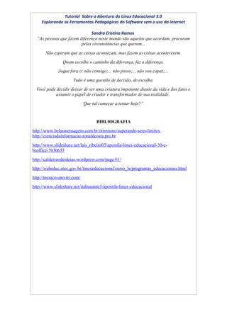 Tutorial Sobre a Abertura do Linux Educacional 3.0
     Explorando as Ferramentas Pedagógicas do Software sem o uso da Internet

                              Sandra Cristina Ramos
  “As pessoas que fazem diferença neste mundo são aquelas que acordam, procuram
                         pelas circunstâncias que querem...
       Não esperam que as coisas aconteçam, mas fazem as coisas acontecerem.
                 Quem escolhe o caminho da diferença, faz a diferença.
              Jogue fora o: não consigo;... não posso;... não sou capaz;...
                      Tudo é uma questão de decisão, de escolha.
  Você pode decidir deixar de ser uma criatura impotente diante da vida e dos fatos e
           assumir o papel de criador e transformador de sua realidade..
                              Que tal começar a tentar hoje?”


                                    BIBLIOGRAFIA
http://www.belasmensagens.com.br/otimismo/superando-seus-limites
http://cienciadainformacao.ronaldcosta.pro.br
http://www.slideshare.net/lais_ribeiro03/apostila-linux-educacional-30-e-
broffice-7030635
http://caldeiraodeideias.wordpress.com/page/61/
http://webeduc.mec.gov.br/linuxeducacional/curso_le/programas_educacionais.html
http://tecnico.univirr.com/
http://www.slideshare.net/itabunante5/apostila-linux-educacional
 