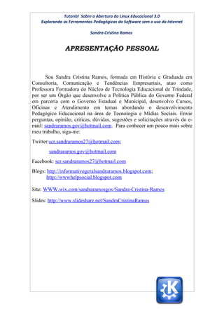 Tutorial Sobre a Abertura do Linux Educacional 3.0
    Explorando as Ferramentas Pedagógicas do Software sem o uso da Internet

                            Sandra Cristina Ramos


               APRESENTAÇÃO PESSOAL



       Sou Sandra Cristina Ramos, formada em História e Graduada em
Consultoria, Comunicação e Tendências Empresariais, atuo como
Professora Formadora do Núcleo de Tecnologia Educacional de Trindade,
por ser um Órgão que desenvolve a Política Pública do Governo Federal
em parceria com o Governo Estadual e Municipal, desenvolvo Cursos,
Oficinas e Atendimento em temas abordando o desenvolvimento
Pedagógico Educacional na área de Tecnologia e Mídias Sociais. Envie
perguntas, opinião, críticas, dúvidas, sugestões e solicitações através do e-
mail: sandraramos.gov@hotmail.com. Para conhecer um pouco mais sobre
meu trabalho, siga-me:
Twitter:scr.sandraramos27@hotmail.com;
        sandraramos.gov@hotmail.com
Facebook: scr.sandraramos27@hotmail.com
Blogs: http://informativogeralsandraramos.blogspot.com;
       http://wwwhelpsocial.blogspot.com

Site: WWW.wix.com/sandraramosgov/Sandra-Cristina-Ramos

Slides: http://www.slideshare.net/SandraCristinaRamos
 