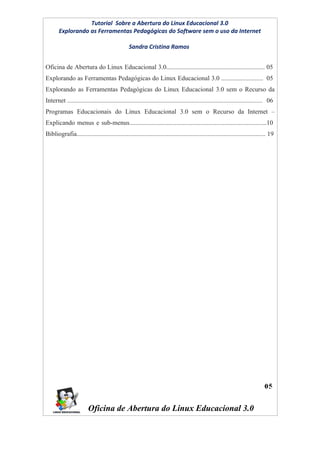 Tutorial Sobre a Abertura do Linux Educacional 3.0
       Explorando as Ferramentas Pedagógicas do Software sem o uso da Internet

                                                Sandra Cristina Ramos


Oficina de Abertura do Linux Educacional 3.0............................................................. 05
Explorando as Ferramentas Pedagógicas do Linux Educacional 3.0 .......................... 05
Explorando as Ferramentas Pedagógicas do Linux Educacional 3.0 sem o Recurso da
Internet ......................................................................................................................... 06
Programas Educacionais do Linux Educacional 3.0 sem o Recurso da Internet –
Explicando menus e sub-menus.....................................................................................10
Bibliografia..................................................................................................................... 19




                        Oficina de Abertura do Linux Educacional 3.0
 