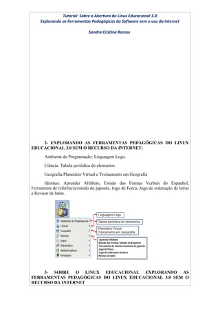 Tutorial Sobre a Abertura do Linux Educacional 3.0
    Explorando as Ferramentas Pedagógicas do Software sem o uso da Internet

                               Sandra Cristina Ramos




    2- EXPLORANDO AS FERRAMENTAS PEDAGÓGICAS DO LINUX
EDUCACIONAL 3.0 SEM O RECURSO DA INTERNET:
       Ambiente de Programação: Linguagem Logo.
       Ciência: Tabela periódica do elementos.
       Geografia:Planetário Virtual e Treinamento em Geografia
       Idiomas: Aprender Alfabeto, Estudo das Formas Verbais do Espanhol,
Ferramenta de referência/estudo do japonês, Jogo de Forca, Jogo de ordenação de letras
e Revisor de latim.




    3- SOBRE O LINUX EDUCACIONAL EXPLORANDO AS
FERRAMENTAS PEDAGÓGICAS DO LINUX EDUCACIONAL 3.0 SEM O
RECURSO DA INTERNET
 