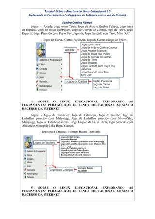 Tutorial Sobre a Abertura do Linux Educacional 3.0
    Explorando as Ferramentas Pedagógicas do Software sem o uso da Internet

                               Sandra Cristina Ramos
       Jogos: - Arcade: Jogo como Tetris, Jogo de Ação e Quebra Cabeça, Jogo Arca
de Espacial, Jogo de Bolas que Pulam, Jogo de Corrida de Cobras, Jogo de Tetris, Jogo
Espacial, Jogo Parecido com Puy o Puy, Japonês, Jogo Parecido com Tron, Mini Golf.
              - Jogos de Cartas: Cartas Paciência, Jogo de Cartas e Jogo de Poker.




    4- SOBRE O LINUX EDUCACIONAL EXPLORANDO AS
FERRAMENTAS PEDAGÓGICAS DO LINUX EDUCACIONAL 3.0 SEM O
RECURSO DA INTERNET
       Jogos: - Jogos de Tabuleiro: Jogo de Estratégia, Jogo de Gamão, Jogo de
Ladrilhos parecido com Mahjongg, Jogo de Ladrilhos parecido com Shisen-Sho,
Mahjongg, Jogo de Tabuleiro reversi, Jogo Lógico de Caixa Preta, Jogo parecido com
Abalone e Monopoly Like Board Games.
             - Jogos para Crianças: Homem Batata TuxMath.




    5- SOBRE O LINUX EDUCACIONAL EXPLORANDO AS
FERRAMENTAS PEDAGÓGICAS DO LINUX EDUCACIONAL 3.0 SEM O
RECURSO DA INTERNET
 
