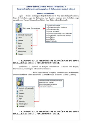 Tutorial Sobre a Abertura do Linux Educacional 3.0
     Explorando as Ferramentas Pedagógicas do Software sem o uso da Internet

                                Sandra Cristina Ramos
       Jogos: -Táticas e Estratégias: Jogo Batalha Naval, Jogo de Estratégia Galáctico,
Jogo de Sokoban, Jogo de Tabuleiro, Jogo Lógico parecido com Sokoban, Jogo
parecido com Campo Minado, Jogo Tático, Jogo Tático e Jogo Knetwalk.




    6- EXPLORANDO AS FERRAMENTAS PEDAGÓGICAS DO LINUX
EDUCACIONAL 3.0 SEM O RECURSO DA INTERNET.
       Matemática: - Desenhos de Funções Matemáticas, Exercício com frações,
Exercícios de porcentagens e Geometria Interativa.
                       - Série Educacional (Gcompris), Administração do Gcompris,
Desenho TuxPaint, Editor de Testes e Exames(Keduca) e Testes e Exames (Keduca).




    7- EXPLORANDO AS FERRAMENTAS PEDAGÓGICAS DO LINUX
EDUCACIONAL 3.0 SEM O RECURSO DA INTERNET.
 