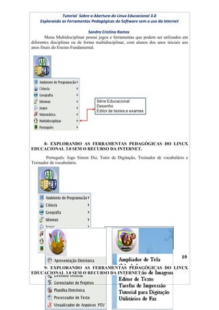 Tutorial Sobre a Abertura do Linux Educacional 3.0
    Explorando as Ferramentas Pedagógicas do Software sem o uso da Internet

                                Sandra Cristina Ramos
        Menu Multidisciplinar possui jogos e ferramentas que podem ser utilizados em
diferentes disciplinas ou de forma multidisciplinar, com alunos dos anos iniciais aos
anos finais do Ensino Fundamental.




    8- EXPLORANDO AS FERRAMENTAS PEDAGÓGICAS DO LINUX
EDUCACIONAL 3.0 SEM O RECURSO DA INTERNET.
        Português: Jogo Simon Diz, Tutor de Digitação, Treinador de vocabulário e
Treinador de vocabulário.




    9- EXPLORANDO AS FERRAMENTAS PEDAGÓGICAS DO LINUX
EDUCACIONAL 3.0 SEM O RECURSO DA INTERNET:
 