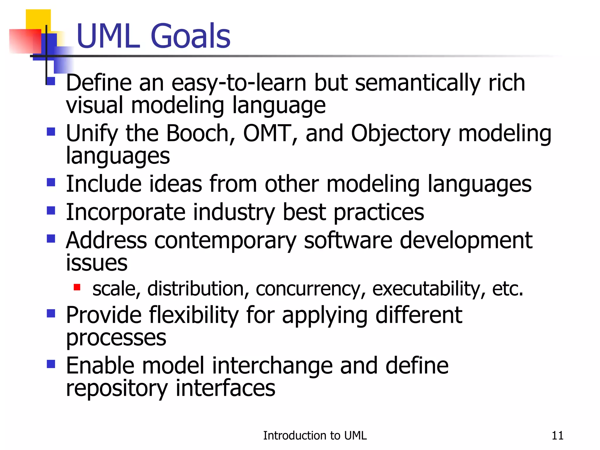 Define an easy-to-learn but semantically rich visual modeling language Unify the Booch, OMT, and Objectory modeling languages Include ideas from other modeling languages Incorporate industry best practices Address contemporary software development issues scale, distribution, concurrency, executability, etc. Provide flexibility for applying different processes Enable model interchange and define repository interfaces UML Goals 