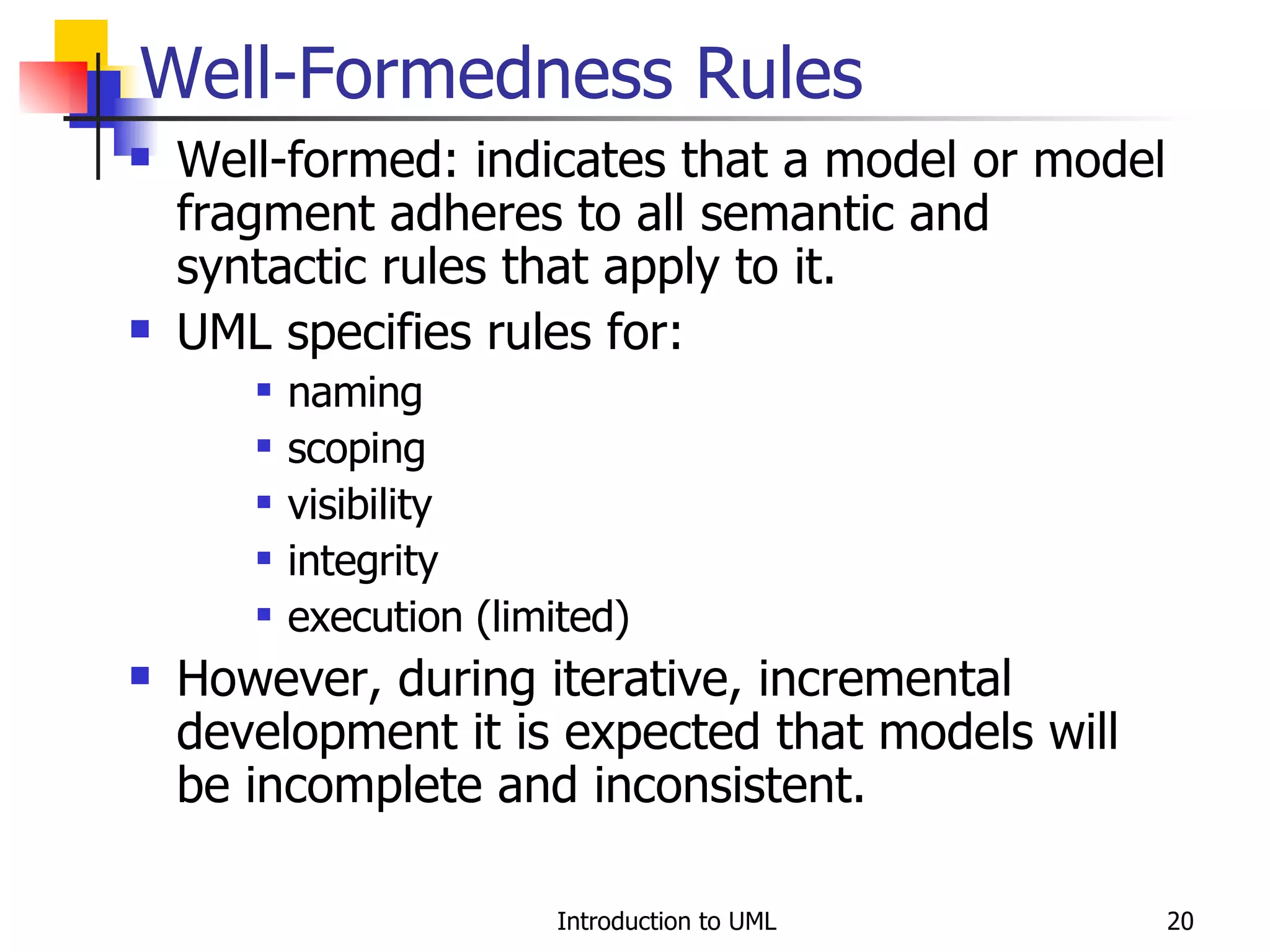 Well-Formedness Rules Well-formed: indicates that a model or model fragment adheres to all semantic and syntactic rules that apply to it. UML specifies rules for: naming scoping visibility integrity execution (limited) However, during iterative, incremental development it is expected that models will be incomplete and inconsistent. 