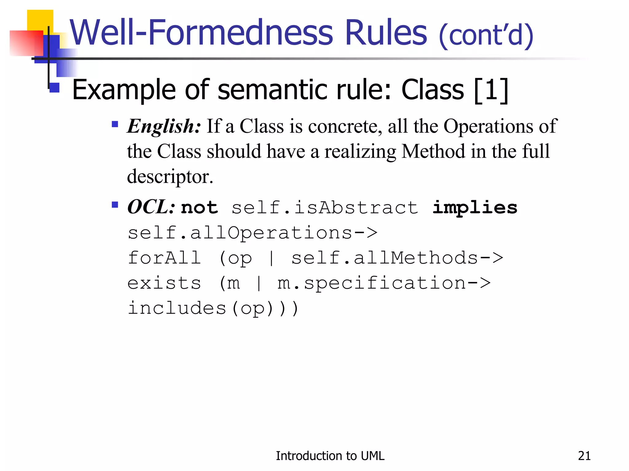 Well-Formedness Rules  (cont’d) Example of semantic rule: Class [1] English:  If a Class is concrete, all the Operations of the Class should have a realizing Method in the full descriptor. OCL:   not  self.isAbstract  implies  self.allOperations-> forAll (op | self.allMethods-> exists (m | m.specification-> includes(op))) 