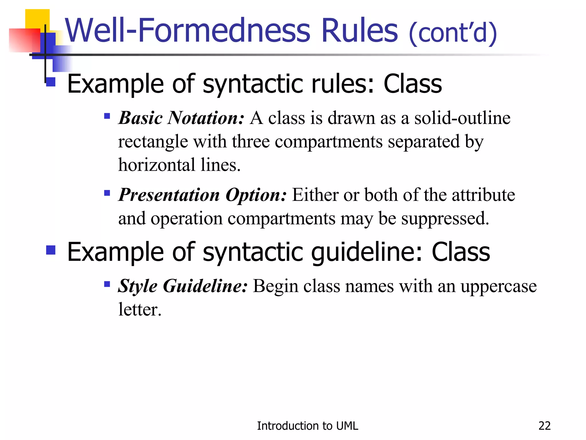 Well-Formedness Rules  (cont’d) Example of syntactic rules: Class Basic Notation:  A class is drawn as a solid-outline rectangle with three compartments separated by horizontal lines. Presentation Option:  Either or both of the attribute and operation compartments may be suppressed. Example of syntactic guideline: Class Style Guideline:  Begin class names with an uppercase letter. 