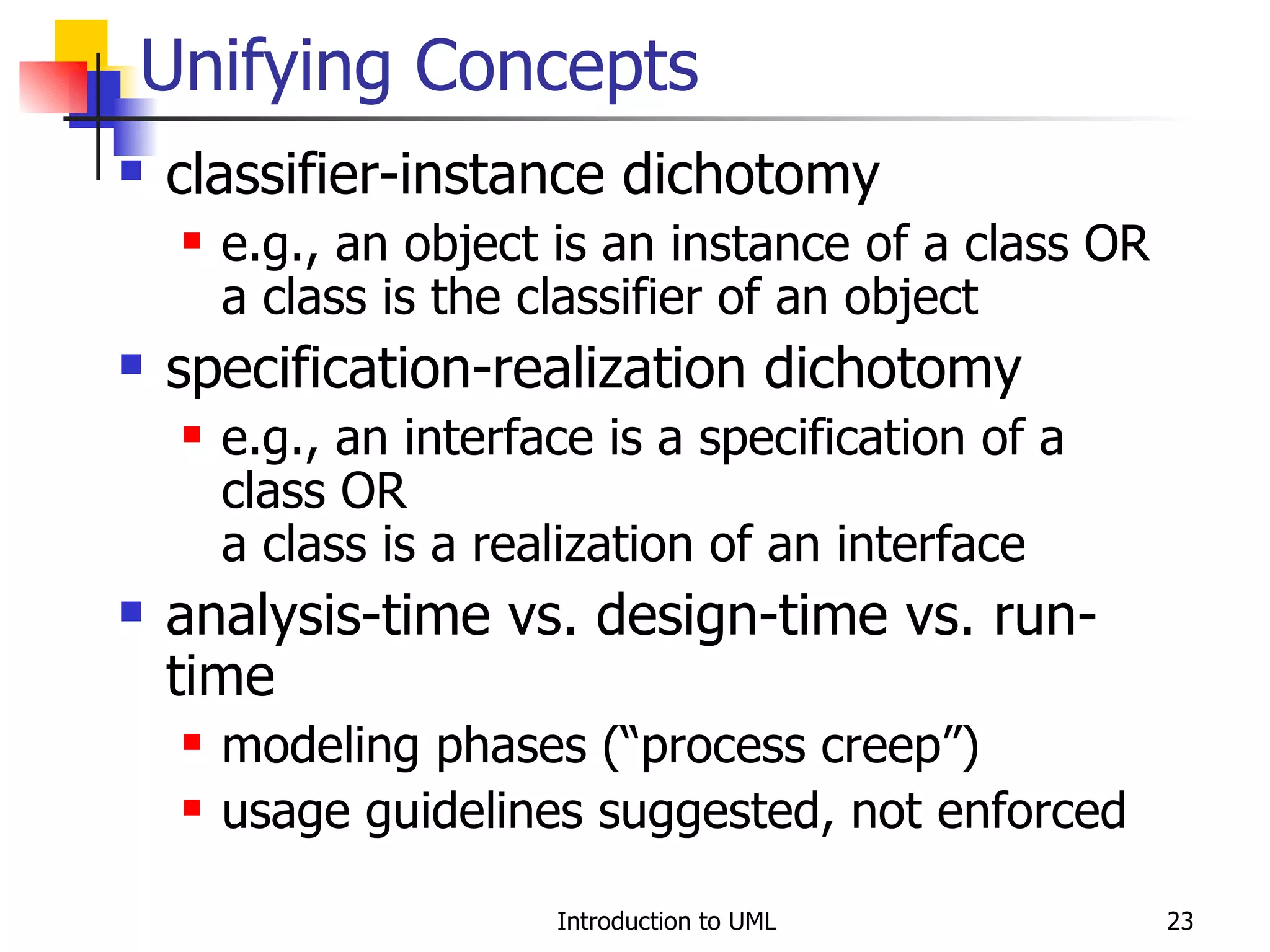 Unifying Concepts classifier-instance dichotomy e.g., an object is an instance of a class OR a class is the classifier of an object specification-realization dichotomy e.g., an interface is a specification of a class OR a class is a realization of an interface analysis-time vs. design-time vs. run-time modeling phases (“process creep”) usage guidelines suggested, not enforced 