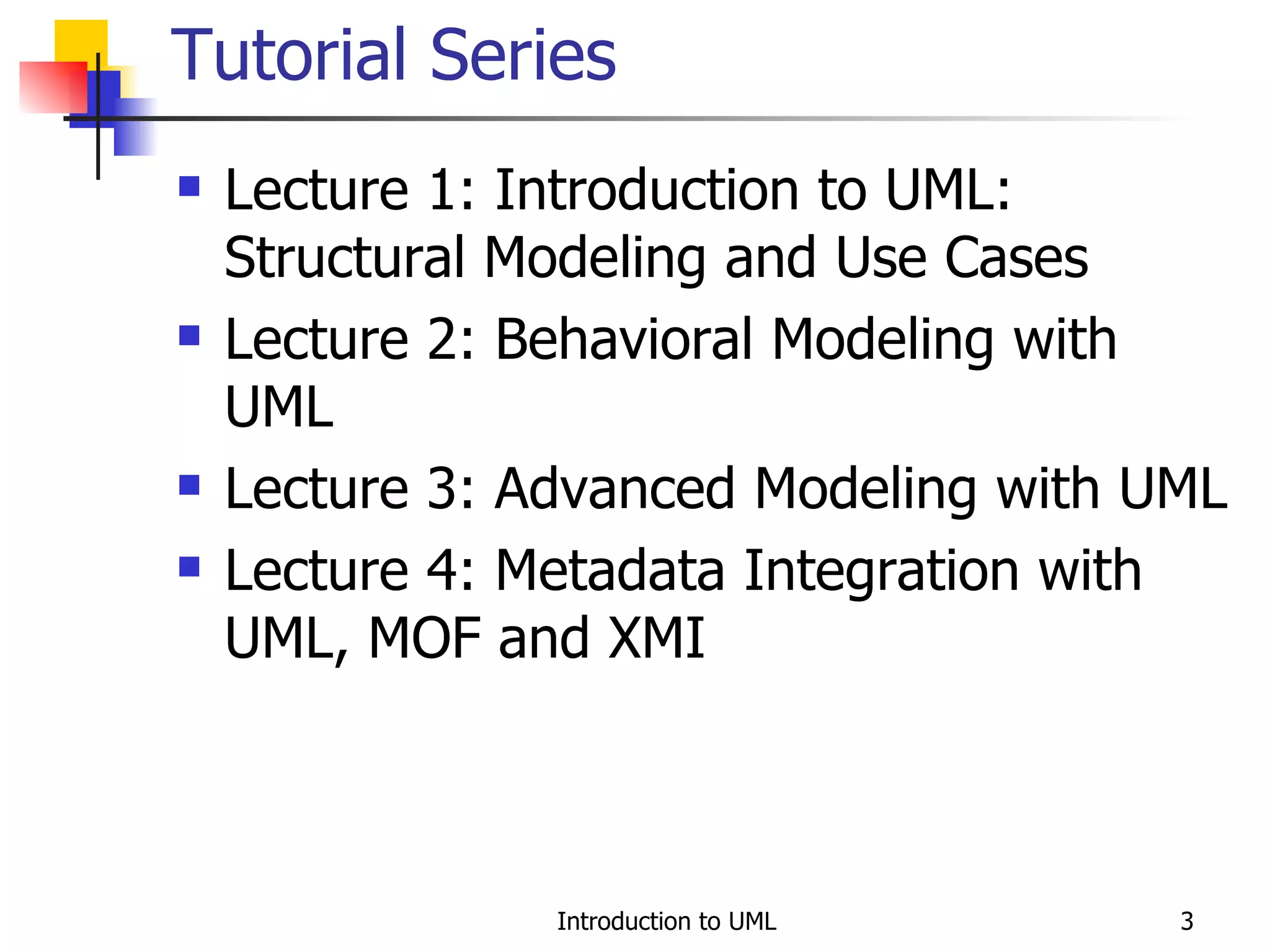 Tutorial Series Lecture 1: Introduction to UML: Structural Modeling and Use Cases Lecture 2: Behavioral Modeling with UML Lecture 3: Advanced Modeling with UML Lecture 4: Metadata Integration with UML, MOF and XMI 