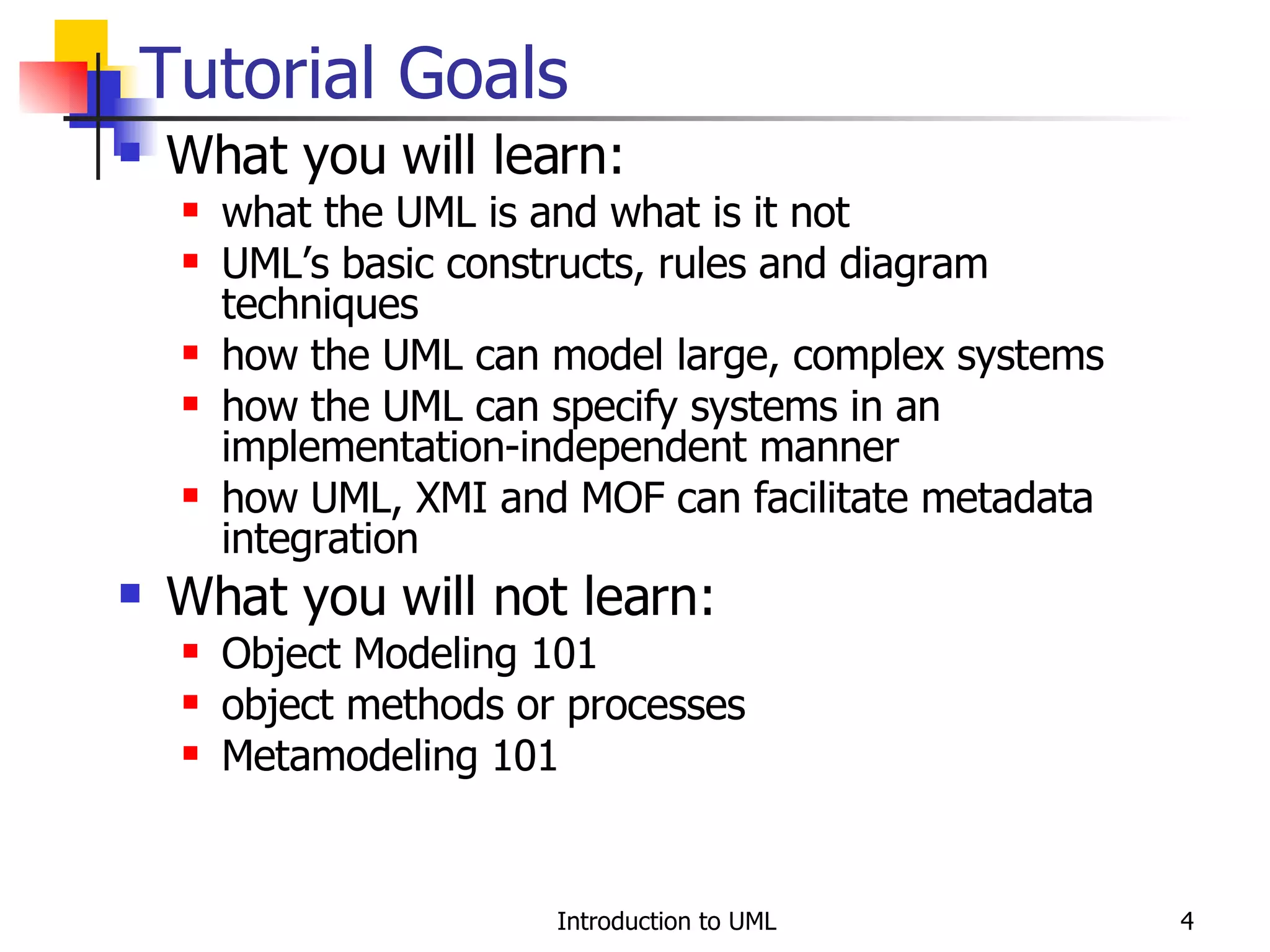 Tutorial Goals What you will learn: what the UML is and what is it not UML’s basic constructs, rules and diagram techniques how the UML can model large, complex systems how the UML can specify systems in an implementation-independent manner how UML, XMI and MOF can facilitate metadata integration What you will not learn: Object Modeling 101 object methods or processes Metamodeling 101 