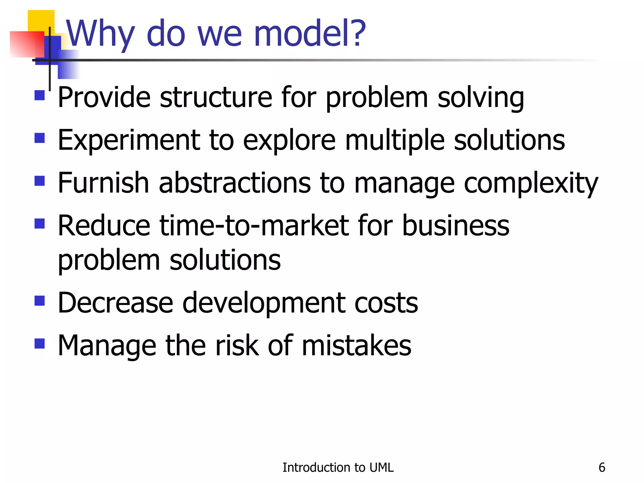 Provide structure for problem solving Experiment to explore multiple solutions Furnish abstractions to manage complexity Reduce time-to-market for business problem solutions Decrease development costs  Manage the risk of mistakes Why do we model? 