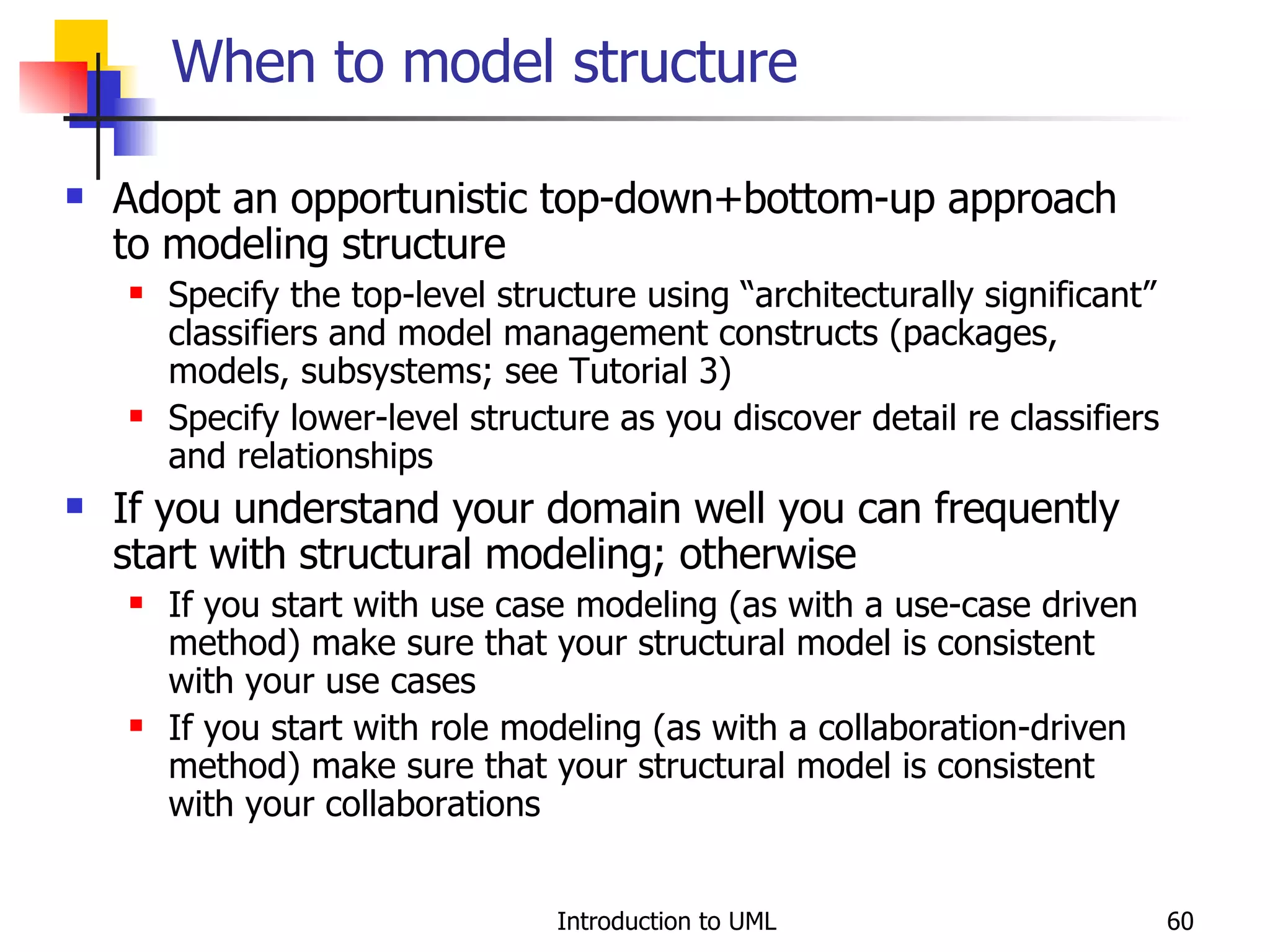 When to model structure Adopt an opportunistic top-down+bottom-up approach to modeling structure Specify the top-level structure using “architecturally significant” classifiers and model management constructs (packages, models, subsystems; see Tutorial 3) Specify lower-level structure as you discover detail re classifiers and relationships If you understand your domain well you can frequently start with structural modeling; otherwise If you start with use case modeling (as with a use-case driven method) make sure that your structural model is consistent with your use cases If you start with role modeling (as with a collaboration-driven method) make sure that your structural model is consistent with your collaborations 
