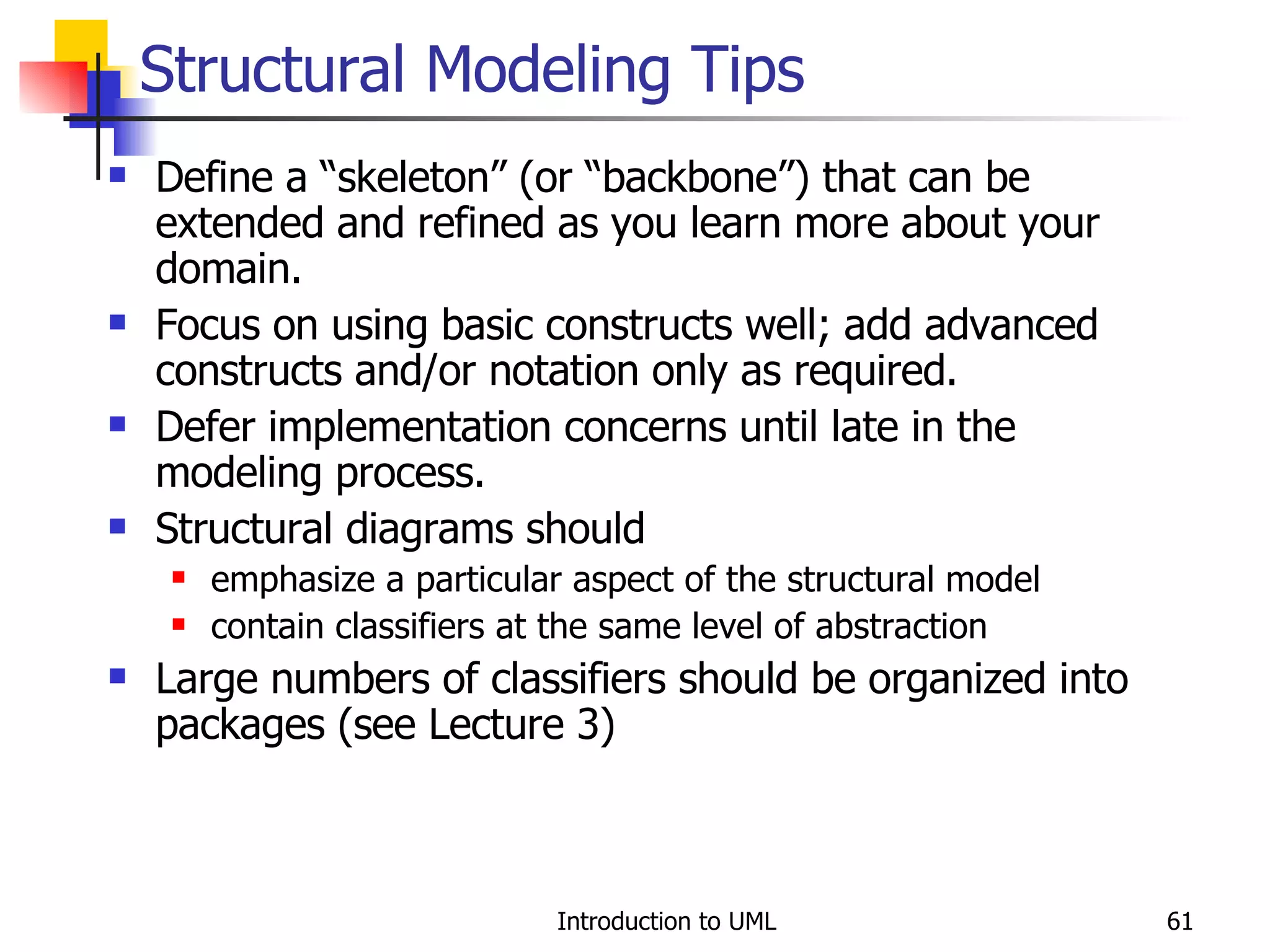 Structural Modeling Tips Define a “skeleton” (or “backbone”) that can be extended and refined as you learn more about your domain. Focus on using basic constructs well; add advanced constructs and/or notation only as required. Defer implementation concerns until late in the modeling process. Structural diagrams should emphasize a particular aspect of the structural model contain classifiers at the same level of abstraction Large numbers of classifiers should be organized into packages (see Lecture 3) 