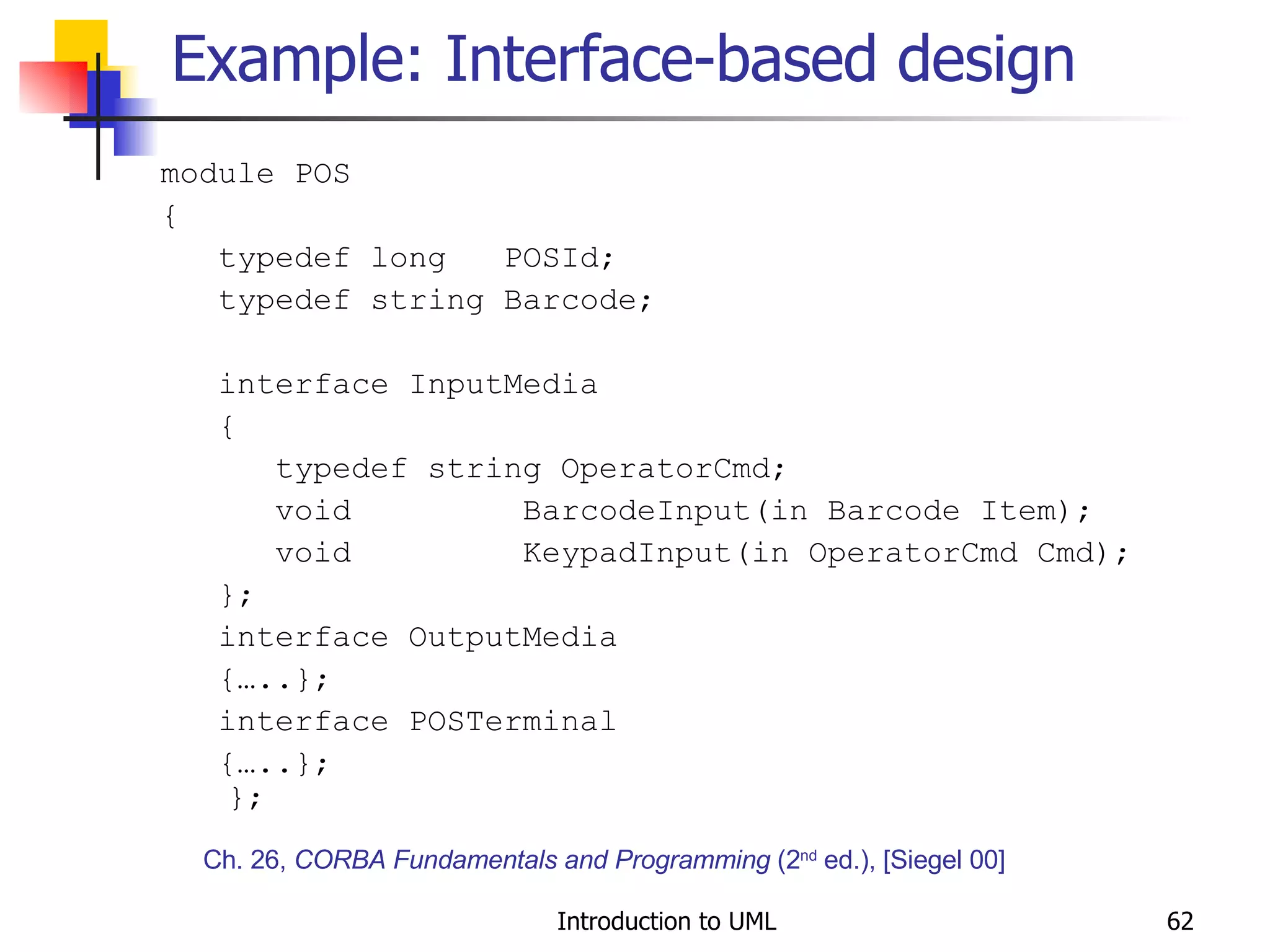 Example: Interface-based design module POS { typedef long  POSId; typedef string Barcode; interface InputMedia { typedef string OperatorCmd; void  BarcodeInput(in Barcode Item); void  KeypadInput(in OperatorCmd Cmd); }; interface OutputMedia {…..}; interface POSTerminal {…..};  }; Ch. 26,  CORBA Fundamentals and Programming  (2 nd  ed.), [Siegel 00] 