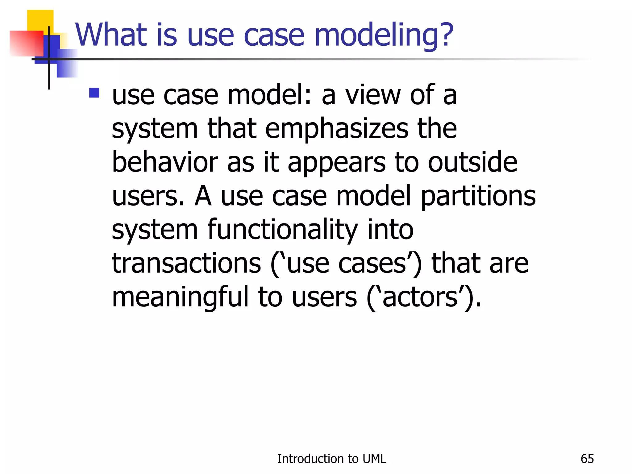 What is use case modeling? use case model: a view of a system that emphasizes the behavior as it appears to outside users. A use case model partitions system functionality into transactions (‘use cases’) that are meaningful to users (‘actors’). 