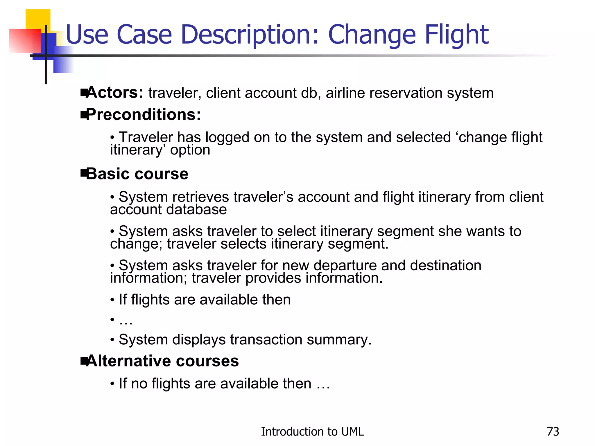 Use Case Description: Change Flight Actors:  traveler, client account db, airline reservation system Preconditions: Traveler has logged on to the system and selected ‘change flight itinerary’ option Basic course System retrieves traveler’s account and flight itinerary from client account database System asks traveler to select itinerary segment she wants to change; traveler selects itinerary segment. System asks traveler for new departure and destination information; traveler provides information. If flights are available then … System displays transaction summary. Alternative courses If no flights are available then … 