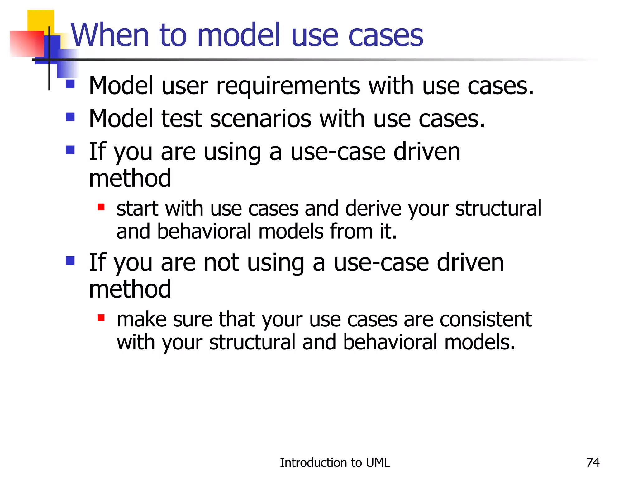 When to model use cases Model user requirements with use cases. Model test scenarios with use cases. If you are using a use-case driven method start with use cases and derive your structural and behavioral models from it. If you are not using a use-case driven method make sure that your use cases are consistent with your structural and behavioral models. 